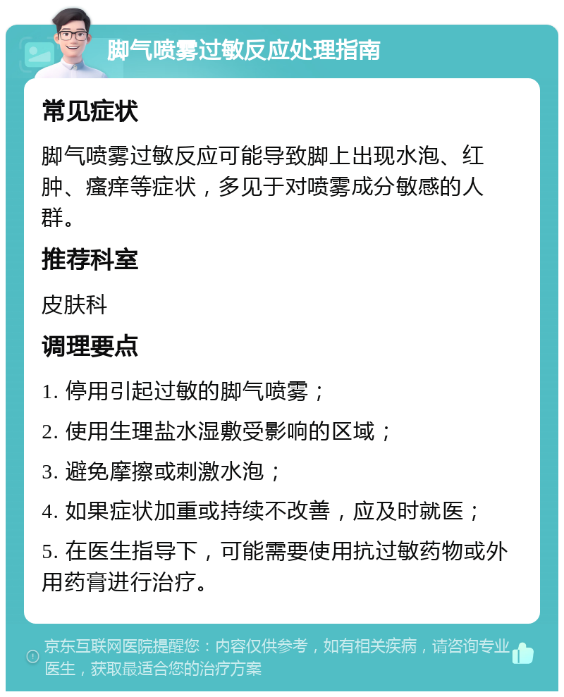 脚气喷雾过敏反应处理指南 常见症状 脚气喷雾过敏反应可能导致脚上出现水泡、红肿、瘙痒等症状，多见于对喷雾成分敏感的人群。 推荐科室 皮肤科 调理要点 1. 停用引起过敏的脚气喷雾； 2. 使用生理盐水湿敷受影响的区域； 3. 避免摩擦或刺激水泡； 4. 如果症状加重或持续不改善，应及时就医； 5. 在医生指导下，可能需要使用抗过敏药物或外用药膏进行治疗。