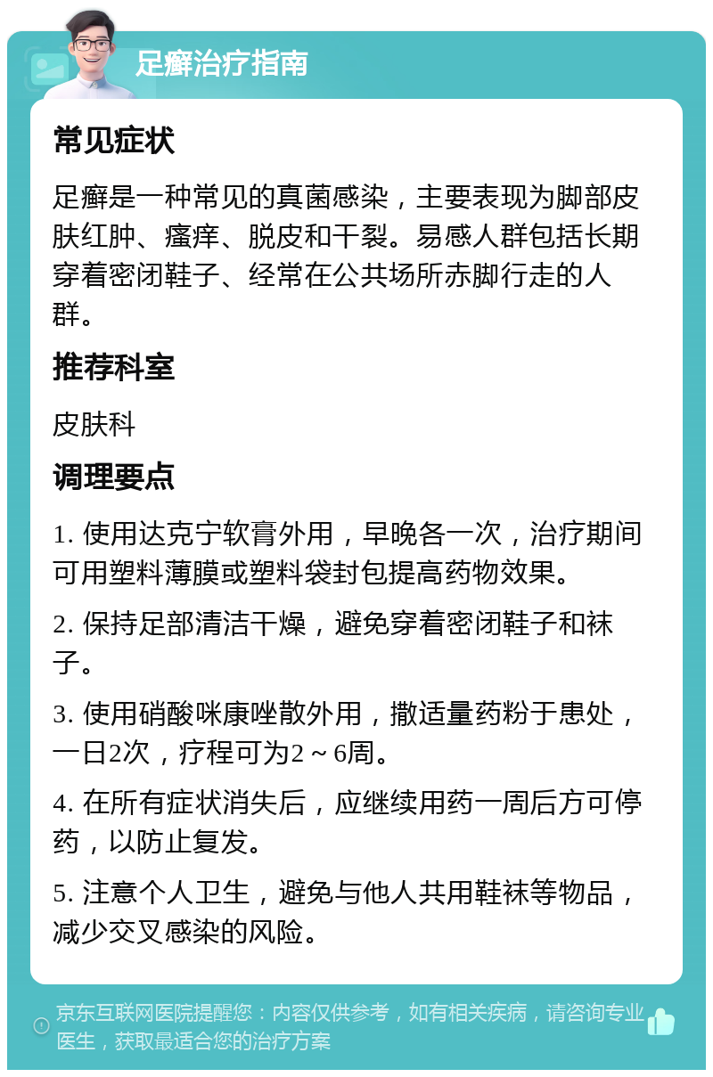 足癣治疗指南 常见症状 足癣是一种常见的真菌感染，主要表现为脚部皮肤红肿、瘙痒、脱皮和干裂。易感人群包括长期穿着密闭鞋子、经常在公共场所赤脚行走的人群。 推荐科室 皮肤科 调理要点 1. 使用达克宁软膏外用，早晚各一次，治疗期间可用塑料薄膜或塑料袋封包提高药物效果。 2. 保持足部清洁干燥，避免穿着密闭鞋子和袜子。 3. 使用硝酸咪康唑散外用，撒适量药粉于患处，一日2次，疗程可为2～6周。 4. 在所有症状消失后，应继续用药一周后方可停药，以防止复发。 5. 注意个人卫生，避免与他人共用鞋袜等物品，减少交叉感染的风险。