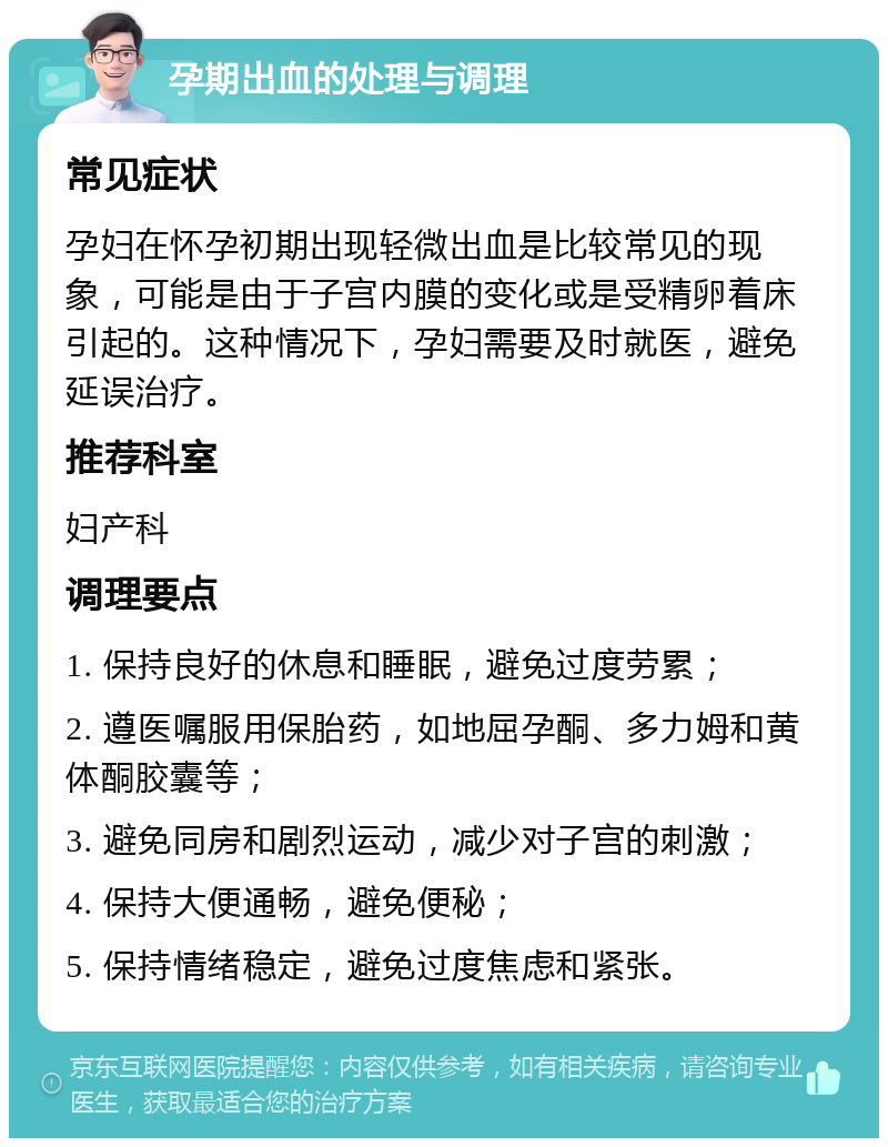 孕期出血的处理与调理 常见症状 孕妇在怀孕初期出现轻微出血是比较常见的现象，可能是由于子宫内膜的变化或是受精卵着床引起的。这种情况下，孕妇需要及时就医，避免延误治疗。 推荐科室 妇产科 调理要点 1. 保持良好的休息和睡眠，避免过度劳累； 2. 遵医嘱服用保胎药，如地屈孕酮、多力姆和黄体酮胶囊等； 3. 避免同房和剧烈运动，减少对子宫的刺激； 4. 保持大便通畅，避免便秘； 5. 保持情绪稳定，避免过度焦虑和紧张。