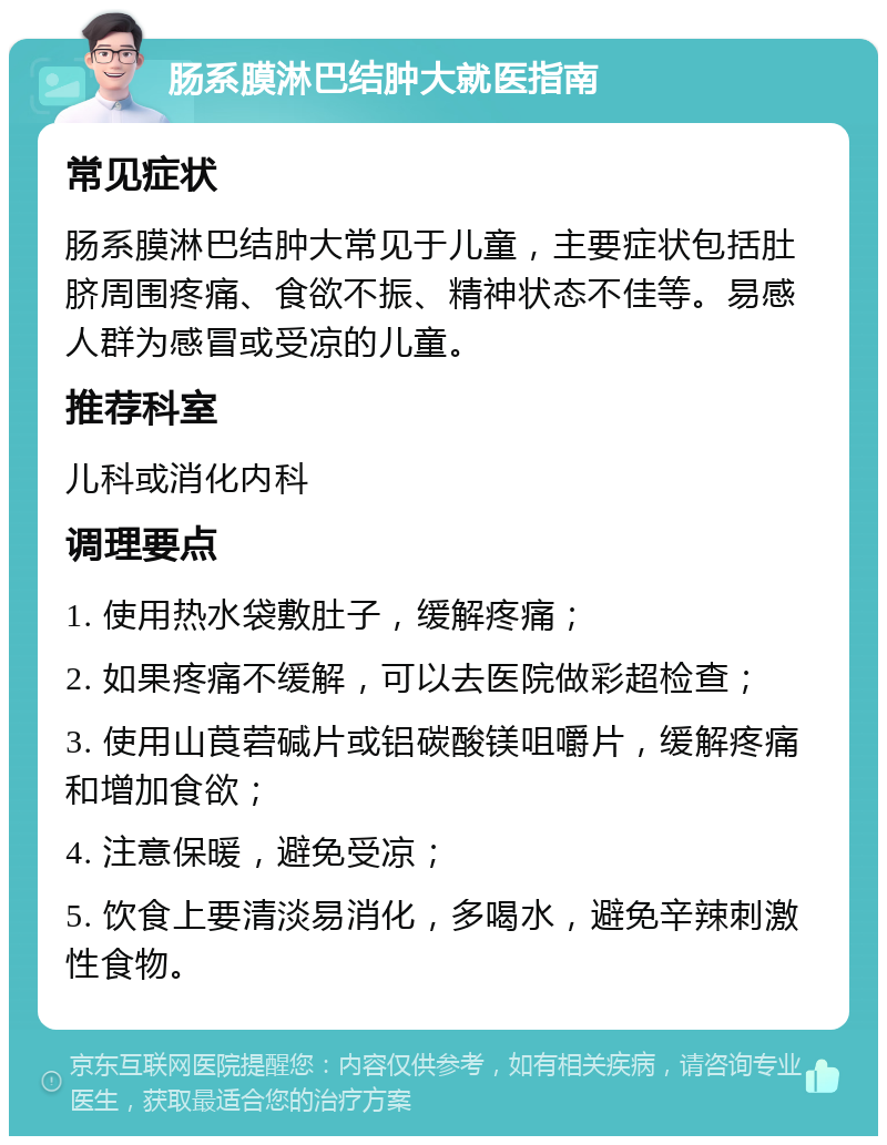 肠系膜淋巴结肿大就医指南 常见症状 肠系膜淋巴结肿大常见于儿童，主要症状包括肚脐周围疼痛、食欲不振、精神状态不佳等。易感人群为感冒或受凉的儿童。 推荐科室 儿科或消化内科 调理要点 1. 使用热水袋敷肚子，缓解疼痛； 2. 如果疼痛不缓解，可以去医院做彩超检查； 3. 使用山莨菪碱片或铝碳酸镁咀嚼片，缓解疼痛和增加食欲； 4. 注意保暖，避免受凉； 5. 饮食上要清淡易消化，多喝水，避免辛辣刺激性食物。