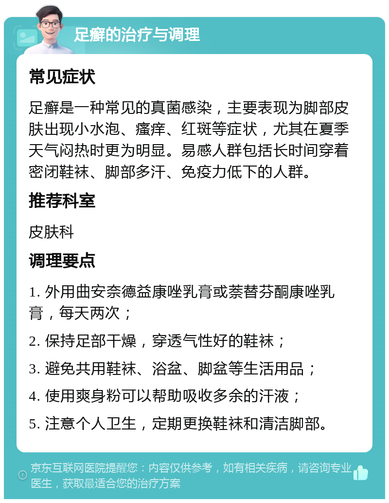 足癣的治疗与调理 常见症状 足癣是一种常见的真菌感染，主要表现为脚部皮肤出现小水泡、瘙痒、红斑等症状，尤其在夏季天气闷热时更为明显。易感人群包括长时间穿着密闭鞋袜、脚部多汗、免疫力低下的人群。 推荐科室 皮肤科 调理要点 1. 外用曲安奈德益康唑乳膏或萘替芬酮康唑乳膏，每天两次； 2. 保持足部干燥，穿透气性好的鞋袜； 3. 避免共用鞋袜、浴盆、脚盆等生活用品； 4. 使用爽身粉可以帮助吸收多余的汗液； 5. 注意个人卫生，定期更换鞋袜和清洁脚部。