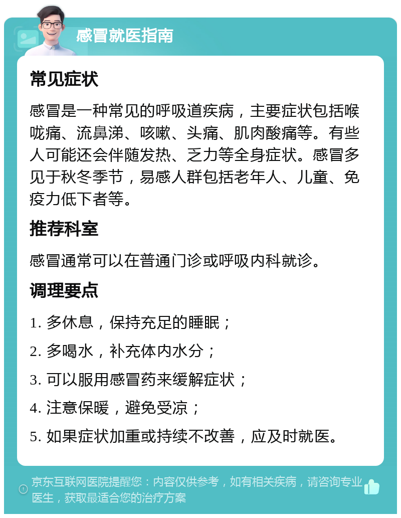 感冒就医指南 常见症状 感冒是一种常见的呼吸道疾病，主要症状包括喉咙痛、流鼻涕、咳嗽、头痛、肌肉酸痛等。有些人可能还会伴随发热、乏力等全身症状。感冒多见于秋冬季节，易感人群包括老年人、儿童、免疫力低下者等。 推荐科室 感冒通常可以在普通门诊或呼吸内科就诊。 调理要点 1. 多休息，保持充足的睡眠； 2. 多喝水，补充体内水分； 3. 可以服用感冒药来缓解症状； 4. 注意保暖，避免受凉； 5. 如果症状加重或持续不改善，应及时就医。