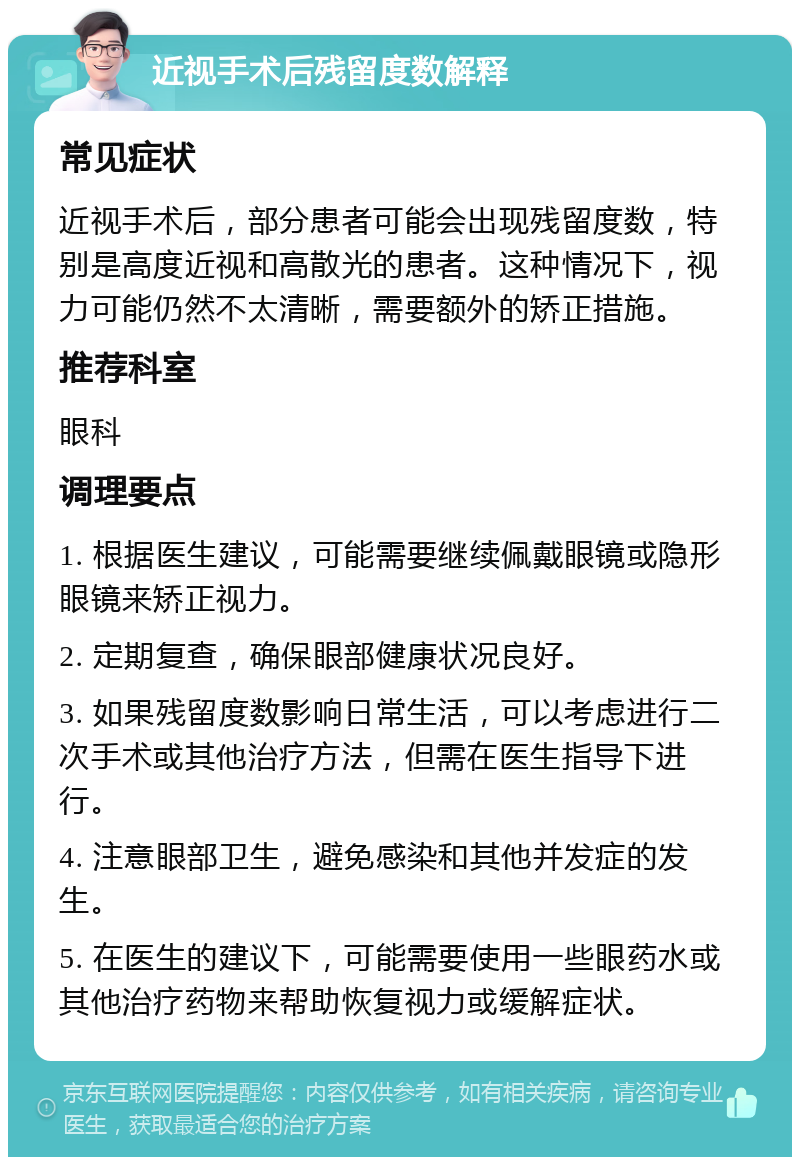 近视手术后残留度数解释 常见症状 近视手术后，部分患者可能会出现残留度数，特别是高度近视和高散光的患者。这种情况下，视力可能仍然不太清晰，需要额外的矫正措施。 推荐科室 眼科 调理要点 1. 根据医生建议，可能需要继续佩戴眼镜或隐形眼镜来矫正视力。 2. 定期复查，确保眼部健康状况良好。 3. 如果残留度数影响日常生活，可以考虑进行二次手术或其他治疗方法，但需在医生指导下进行。 4. 注意眼部卫生，避免感染和其他并发症的发生。 5. 在医生的建议下，可能需要使用一些眼药水或其他治疗药物来帮助恢复视力或缓解症状。