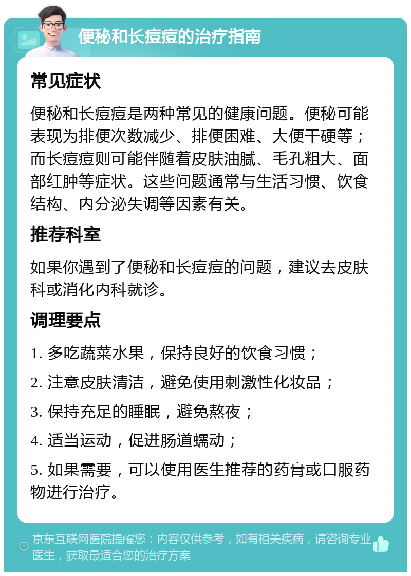 便秘和长痘痘的治疗指南 常见症状 便秘和长痘痘是两种常见的健康问题。便秘可能表现为排便次数减少、排便困难、大便干硬等；而长痘痘则可能伴随着皮肤油腻、毛孔粗大、面部红肿等症状。这些问题通常与生活习惯、饮食结构、内分泌失调等因素有关。 推荐科室 如果你遇到了便秘和长痘痘的问题，建议去皮肤科或消化内科就诊。 调理要点 1. 多吃蔬菜水果，保持良好的饮食习惯； 2. 注意皮肤清洁，避免使用刺激性化妆品； 3. 保持充足的睡眠，避免熬夜； 4. 适当运动，促进肠道蠕动； 5. 如果需要，可以使用医生推荐的药膏或口服药物进行治疗。