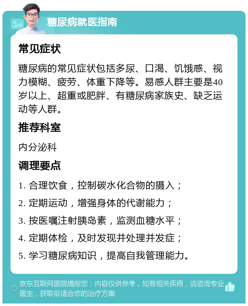 糖尿病就医指南 常见症状 糖尿病的常见症状包括多尿、口渴、饥饿感、视力模糊、疲劳、体重下降等。易感人群主要是40岁以上、超重或肥胖、有糖尿病家族史、缺乏运动等人群。 推荐科室 内分泌科 调理要点 1. 合理饮食，控制碳水化合物的摄入； 2. 定期运动，增强身体的代谢能力； 3. 按医嘱注射胰岛素，监测血糖水平； 4. 定期体检，及时发现并处理并发症； 5. 学习糖尿病知识，提高自我管理能力。