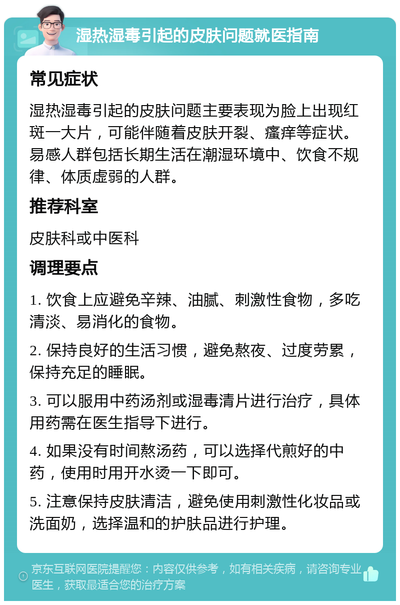 湿热湿毒引起的皮肤问题就医指南 常见症状 湿热湿毒引起的皮肤问题主要表现为脸上出现红斑一大片，可能伴随着皮肤开裂、瘙痒等症状。易感人群包括长期生活在潮湿环境中、饮食不规律、体质虚弱的人群。 推荐科室 皮肤科或中医科 调理要点 1. 饮食上应避免辛辣、油腻、刺激性食物，多吃清淡、易消化的食物。 2. 保持良好的生活习惯，避免熬夜、过度劳累，保持充足的睡眠。 3. 可以服用中药汤剂或湿毒清片进行治疗，具体用药需在医生指导下进行。 4. 如果没有时间熬汤药，可以选择代煎好的中药，使用时用开水烫一下即可。 5. 注意保持皮肤清洁，避免使用刺激性化妆品或洗面奶，选择温和的护肤品进行护理。