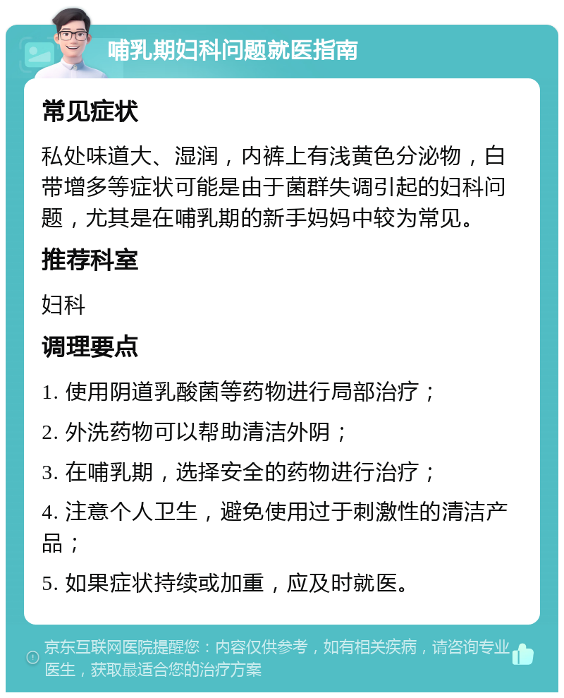 哺乳期妇科问题就医指南 常见症状 私处味道大、湿润，内裤上有浅黄色分泌物，白带增多等症状可能是由于菌群失调引起的妇科问题，尤其是在哺乳期的新手妈妈中较为常见。 推荐科室 妇科 调理要点 1. 使用阴道乳酸菌等药物进行局部治疗； 2. 外洗药物可以帮助清洁外阴； 3. 在哺乳期，选择安全的药物进行治疗； 4. 注意个人卫生，避免使用过于刺激性的清洁产品； 5. 如果症状持续或加重，应及时就医。