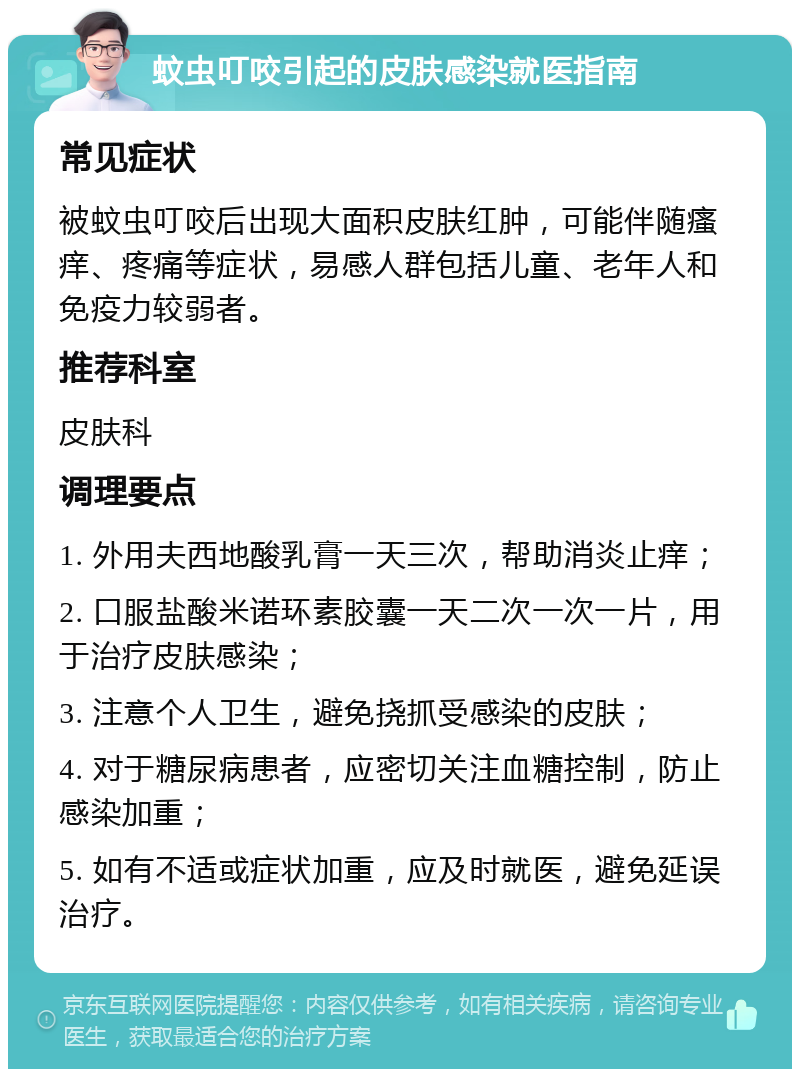 蚊虫叮咬引起的皮肤感染就医指南 常见症状 被蚊虫叮咬后出现大面积皮肤红肿，可能伴随瘙痒、疼痛等症状，易感人群包括儿童、老年人和免疫力较弱者。 推荐科室 皮肤科 调理要点 1. 外用夫西地酸乳膏一天三次，帮助消炎止痒； 2. 口服盐酸米诺环素胶囊一天二次一次一片，用于治疗皮肤感染； 3. 注意个人卫生，避免挠抓受感染的皮肤； 4. 对于糖尿病患者，应密切关注血糖控制，防止感染加重； 5. 如有不适或症状加重，应及时就医，避免延误治疗。