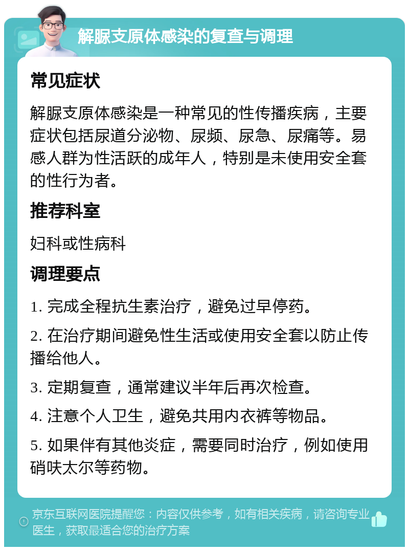 解脲支原体感染的复查与调理 常见症状 解脲支原体感染是一种常见的性传播疾病，主要症状包括尿道分泌物、尿频、尿急、尿痛等。易感人群为性活跃的成年人，特别是未使用安全套的性行为者。 推荐科室 妇科或性病科 调理要点 1. 完成全程抗生素治疗，避免过早停药。 2. 在治疗期间避免性生活或使用安全套以防止传播给他人。 3. 定期复查，通常建议半年后再次检查。 4. 注意个人卫生，避免共用内衣裤等物品。 5. 如果伴有其他炎症，需要同时治疗，例如使用硝呋太尔等药物。