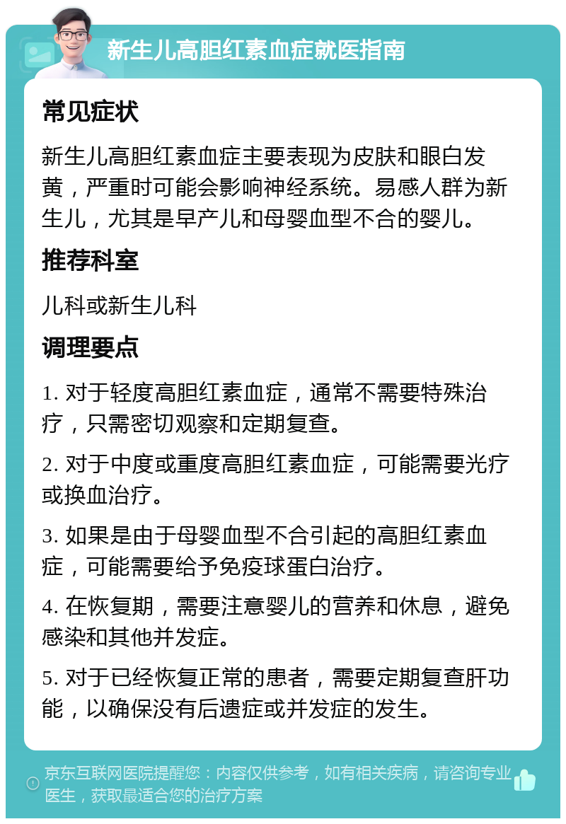 新生儿高胆红素血症就医指南 常见症状 新生儿高胆红素血症主要表现为皮肤和眼白发黄，严重时可能会影响神经系统。易感人群为新生儿，尤其是早产儿和母婴血型不合的婴儿。 推荐科室 儿科或新生儿科 调理要点 1. 对于轻度高胆红素血症，通常不需要特殊治疗，只需密切观察和定期复查。 2. 对于中度或重度高胆红素血症，可能需要光疗或换血治疗。 3. 如果是由于母婴血型不合引起的高胆红素血症，可能需要给予免疫球蛋白治疗。 4. 在恢复期，需要注意婴儿的营养和休息，避免感染和其他并发症。 5. 对于已经恢复正常的患者，需要定期复查肝功能，以确保没有后遗症或并发症的发生。