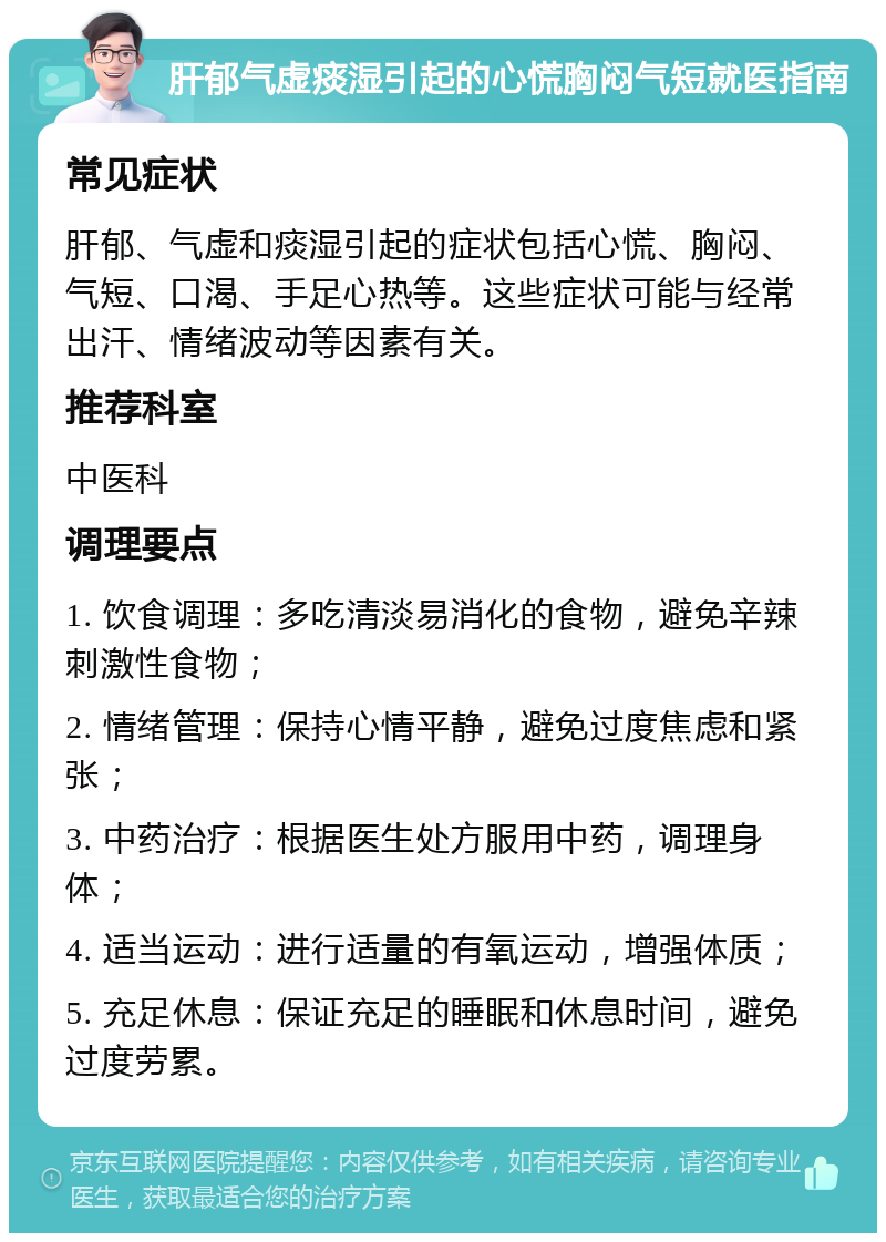 肝郁气虚痰湿引起的心慌胸闷气短就医指南 常见症状 肝郁、气虚和痰湿引起的症状包括心慌、胸闷、气短、口渴、手足心热等。这些症状可能与经常出汗、情绪波动等因素有关。 推荐科室 中医科 调理要点 1. 饮食调理：多吃清淡易消化的食物，避免辛辣刺激性食物； 2. 情绪管理：保持心情平静，避免过度焦虑和紧张； 3. 中药治疗：根据医生处方服用中药，调理身体； 4. 适当运动：进行适量的有氧运动，增强体质； 5. 充足休息：保证充足的睡眠和休息时间，避免过度劳累。