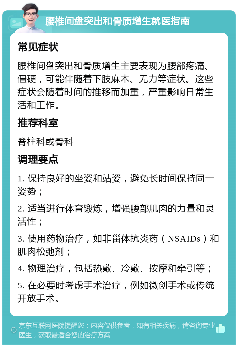 腰椎间盘突出和骨质增生就医指南 常见症状 腰椎间盘突出和骨质增生主要表现为腰部疼痛、僵硬，可能伴随着下肢麻木、无力等症状。这些症状会随着时间的推移而加重，严重影响日常生活和工作。 推荐科室 脊柱科或骨科 调理要点 1. 保持良好的坐姿和站姿，避免长时间保持同一姿势； 2. 适当进行体育锻炼，增强腰部肌肉的力量和灵活性； 3. 使用药物治疗，如非甾体抗炎药（NSAIDs）和肌肉松弛剂； 4. 物理治疗，包括热敷、冷敷、按摩和牵引等； 5. 在必要时考虑手术治疗，例如微创手术或传统开放手术。