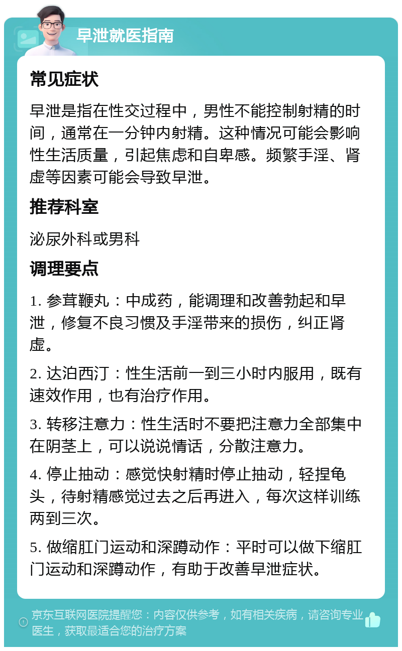 早泄就医指南 常见症状 早泄是指在性交过程中，男性不能控制射精的时间，通常在一分钟内射精。这种情况可能会影响性生活质量，引起焦虑和自卑感。频繁手淫、肾虚等因素可能会导致早泄。 推荐科室 泌尿外科或男科 调理要点 1. 参茸鞭丸：中成药，能调理和改善勃起和早泄，修复不良习惯及手淫带来的损伤，纠正肾虚。 2. 达泊西汀：性生活前一到三小时内服用，既有速效作用，也有治疗作用。 3. 转移注意力：性生活时不要把注意力全部集中在阴茎上，可以说说情话，分散注意力。 4. 停止抽动：感觉快射精时停止抽动，轻捏龟头，待射精感觉过去之后再进入，每次这样训练两到三次。 5. 做缩肛门运动和深蹲动作：平时可以做下缩肛门运动和深蹲动作，有助于改善早泄症状。