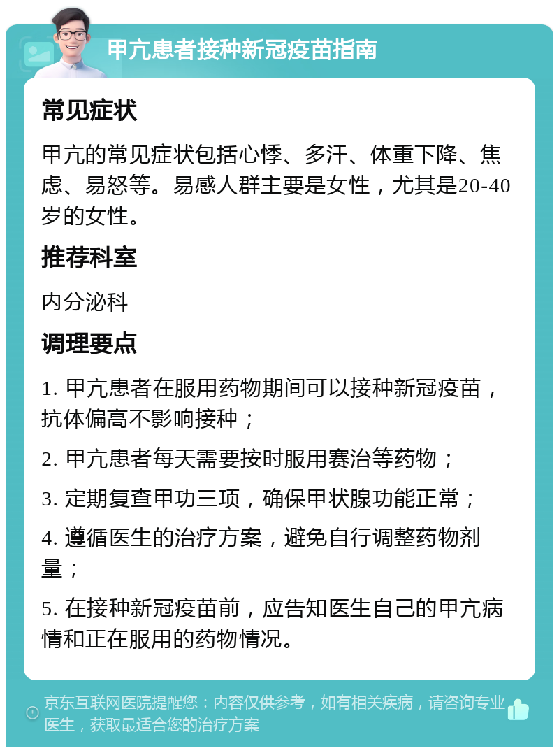 甲亢患者接种新冠疫苗指南 常见症状 甲亢的常见症状包括心悸、多汗、体重下降、焦虑、易怒等。易感人群主要是女性，尤其是20-40岁的女性。 推荐科室 内分泌科 调理要点 1. 甲亢患者在服用药物期间可以接种新冠疫苗，抗体偏高不影响接种； 2. 甲亢患者每天需要按时服用赛治等药物； 3. 定期复查甲功三项，确保甲状腺功能正常； 4. 遵循医生的治疗方案，避免自行调整药物剂量； 5. 在接种新冠疫苗前，应告知医生自己的甲亢病情和正在服用的药物情况。