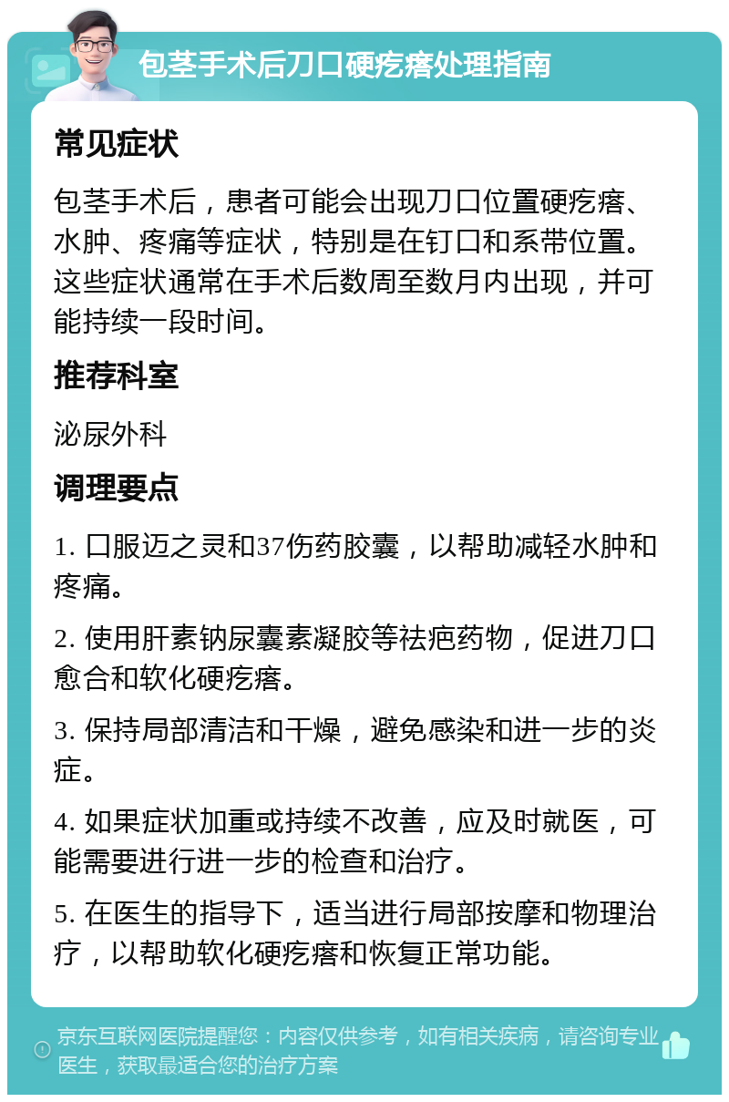 包茎手术后刀口硬疙瘩处理指南 常见症状 包茎手术后，患者可能会出现刀口位置硬疙瘩、水肿、疼痛等症状，特别是在钉口和系带位置。这些症状通常在手术后数周至数月内出现，并可能持续一段时间。 推荐科室 泌尿外科 调理要点 1. 口服迈之灵和37伤药胶囊，以帮助减轻水肿和疼痛。 2. 使用肝素钠尿囊素凝胶等祛疤药物，促进刀口愈合和软化硬疙瘩。 3. 保持局部清洁和干燥，避免感染和进一步的炎症。 4. 如果症状加重或持续不改善，应及时就医，可能需要进行进一步的检查和治疗。 5. 在医生的指导下，适当进行局部按摩和物理治疗，以帮助软化硬疙瘩和恢复正常功能。