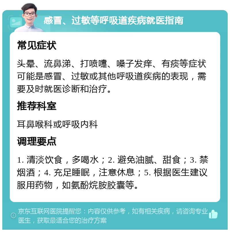 感冒、过敏等呼吸道疾病就医指南 常见症状 头晕、流鼻涕、打喷嚏、嗓子发痒、有痰等症状可能是感冒、过敏或其他呼吸道疾病的表现，需要及时就医诊断和治疗。 推荐科室 耳鼻喉科或呼吸内科 调理要点 1. 清淡饮食，多喝水；2. 避免油腻、甜食；3. 禁烟酒；4. 充足睡眠，注意休息；5. 根据医生建议服用药物，如氨酚烷胺胶囊等。