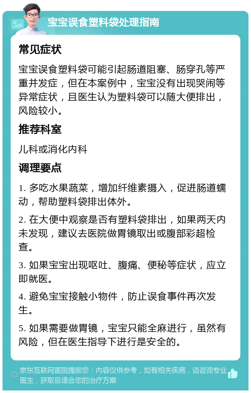 宝宝误食塑料袋处理指南 常见症状 宝宝误食塑料袋可能引起肠道阻塞、肠穿孔等严重并发症，但在本案例中，宝宝没有出现哭闹等异常症状，且医生认为塑料袋可以随大便排出，风险较小。 推荐科室 儿科或消化内科 调理要点 1. 多吃水果蔬菜，增加纤维素摄入，促进肠道蠕动，帮助塑料袋排出体外。 2. 在大便中观察是否有塑料袋排出，如果两天内未发现，建议去医院做胃镜取出或腹部彩超检查。 3. 如果宝宝出现呕吐、腹痛、便秘等症状，应立即就医。 4. 避免宝宝接触小物件，防止误食事件再次发生。 5. 如果需要做胃镜，宝宝只能全麻进行，虽然有风险，但在医生指导下进行是安全的。