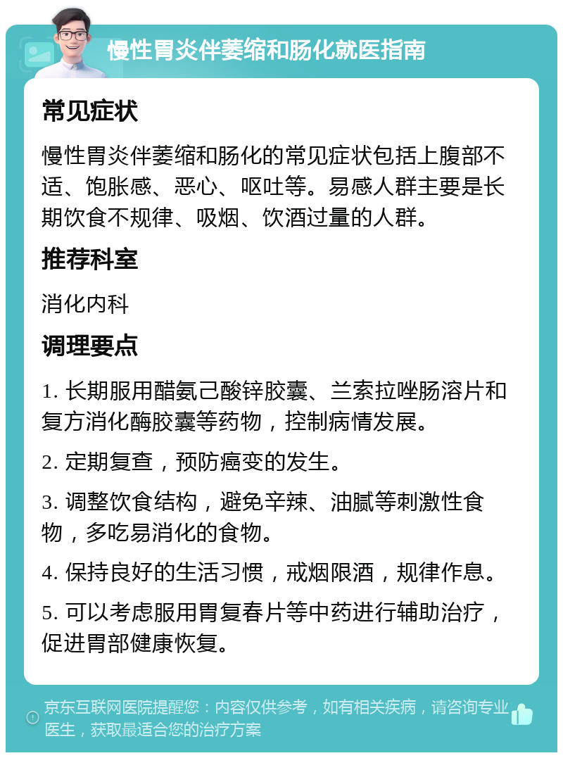 慢性胃炎伴萎缩和肠化就医指南 常见症状 慢性胃炎伴萎缩和肠化的常见症状包括上腹部不适、饱胀感、恶心、呕吐等。易感人群主要是长期饮食不规律、吸烟、饮酒过量的人群。 推荐科室 消化内科 调理要点 1. 长期服用醋氨己酸锌胶囊、兰索拉唑肠溶片和复方消化酶胶囊等药物，控制病情发展。 2. 定期复查，预防癌变的发生。 3. 调整饮食结构，避免辛辣、油腻等刺激性食物，多吃易消化的食物。 4. 保持良好的生活习惯，戒烟限酒，规律作息。 5. 可以考虑服用胃复春片等中药进行辅助治疗，促进胃部健康恢复。