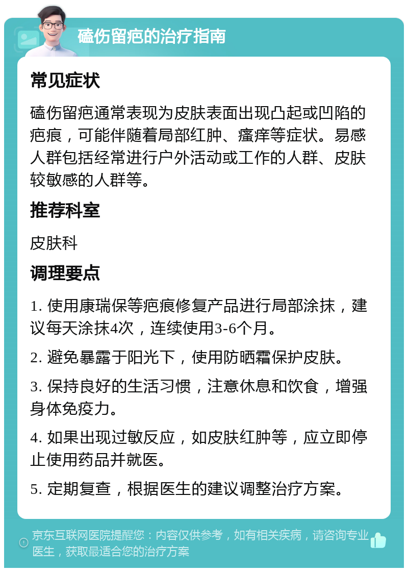 磕伤留疤的治疗指南 常见症状 磕伤留疤通常表现为皮肤表面出现凸起或凹陷的疤痕，可能伴随着局部红肿、瘙痒等症状。易感人群包括经常进行户外活动或工作的人群、皮肤较敏感的人群等。 推荐科室 皮肤科 调理要点 1. 使用康瑞保等疤痕修复产品进行局部涂抹，建议每天涂抹4次，连续使用3-6个月。 2. 避免暴露于阳光下，使用防晒霜保护皮肤。 3. 保持良好的生活习惯，注意休息和饮食，增强身体免疫力。 4. 如果出现过敏反应，如皮肤红肿等，应立即停止使用药品并就医。 5. 定期复查，根据医生的建议调整治疗方案。