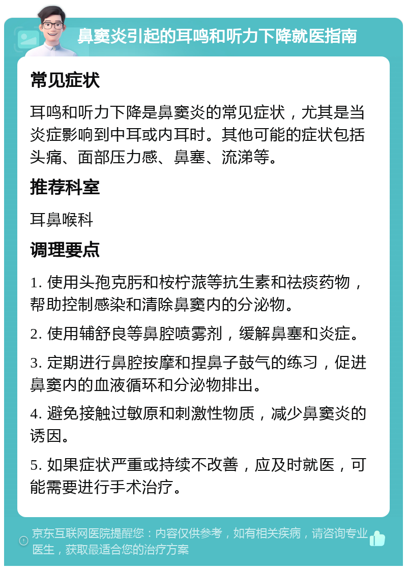 鼻窦炎引起的耳鸣和听力下降就医指南 常见症状 耳鸣和听力下降是鼻窦炎的常见症状，尤其是当炎症影响到中耳或内耳时。其他可能的症状包括头痛、面部压力感、鼻塞、流涕等。 推荐科室 耳鼻喉科 调理要点 1. 使用头孢克肟和桉柠蒎等抗生素和祛痰药物，帮助控制感染和清除鼻窦内的分泌物。 2. 使用辅舒良等鼻腔喷雾剂，缓解鼻塞和炎症。 3. 定期进行鼻腔按摩和捏鼻子鼓气的练习，促进鼻窦内的血液循环和分泌物排出。 4. 避免接触过敏原和刺激性物质，减少鼻窦炎的诱因。 5. 如果症状严重或持续不改善，应及时就医，可能需要进行手术治疗。