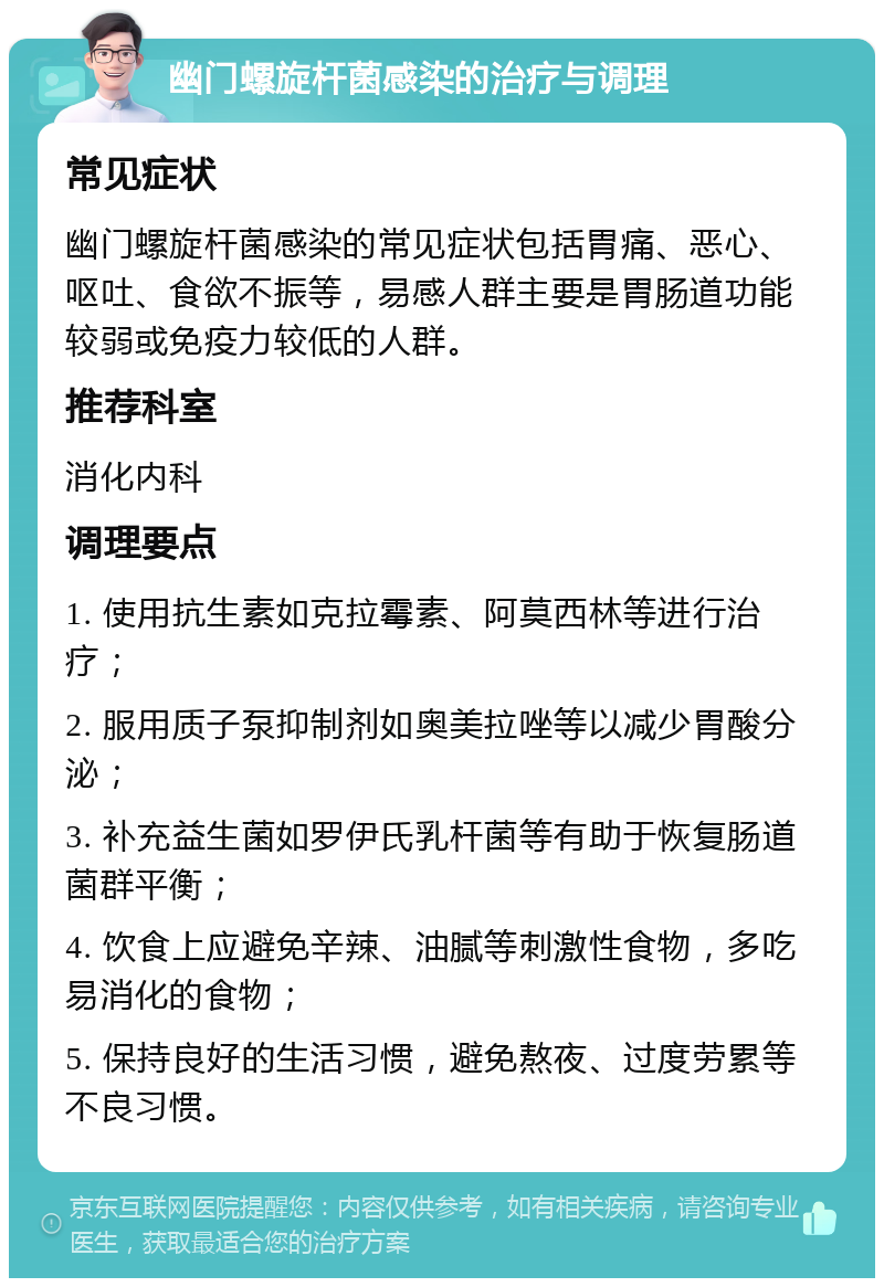 幽门螺旋杆菌感染的治疗与调理 常见症状 幽门螺旋杆菌感染的常见症状包括胃痛、恶心、呕吐、食欲不振等，易感人群主要是胃肠道功能较弱或免疫力较低的人群。 推荐科室 消化内科 调理要点 1. 使用抗生素如克拉霉素、阿莫西林等进行治疗； 2. 服用质子泵抑制剂如奥美拉唑等以减少胃酸分泌； 3. 补充益生菌如罗伊氏乳杆菌等有助于恢复肠道菌群平衡； 4. 饮食上应避免辛辣、油腻等刺激性食物，多吃易消化的食物； 5. 保持良好的生活习惯，避免熬夜、过度劳累等不良习惯。