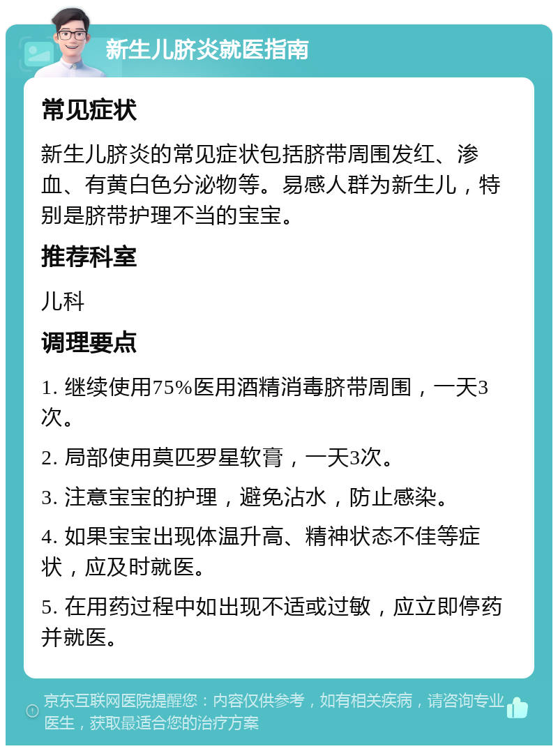 新生儿脐炎就医指南 常见症状 新生儿脐炎的常见症状包括脐带周围发红、渗血、有黄白色分泌物等。易感人群为新生儿，特别是脐带护理不当的宝宝。 推荐科室 儿科 调理要点 1. 继续使用75%医用酒精消毒脐带周围，一天3次。 2. 局部使用莫匹罗星软膏，一天3次。 3. 注意宝宝的护理，避免沾水，防止感染。 4. 如果宝宝出现体温升高、精神状态不佳等症状，应及时就医。 5. 在用药过程中如出现不适或过敏，应立即停药并就医。