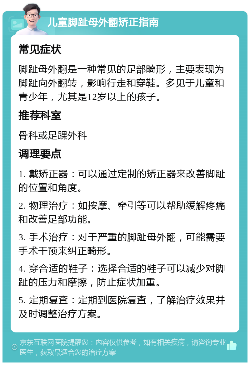 儿童脚趾母外翻矫正指南 常见症状 脚趾母外翻是一种常见的足部畸形，主要表现为脚趾向外翻转，影响行走和穿鞋。多见于儿童和青少年，尤其是12岁以上的孩子。 推荐科室 骨科或足踝外科 调理要点 1. 戴矫正器：可以通过定制的矫正器来改善脚趾的位置和角度。 2. 物理治疗：如按摩、牵引等可以帮助缓解疼痛和改善足部功能。 3. 手术治疗：对于严重的脚趾母外翻，可能需要手术干预来纠正畸形。 4. 穿合适的鞋子：选择合适的鞋子可以减少对脚趾的压力和摩擦，防止症状加重。 5. 定期复查：定期到医院复查，了解治疗效果并及时调整治疗方案。