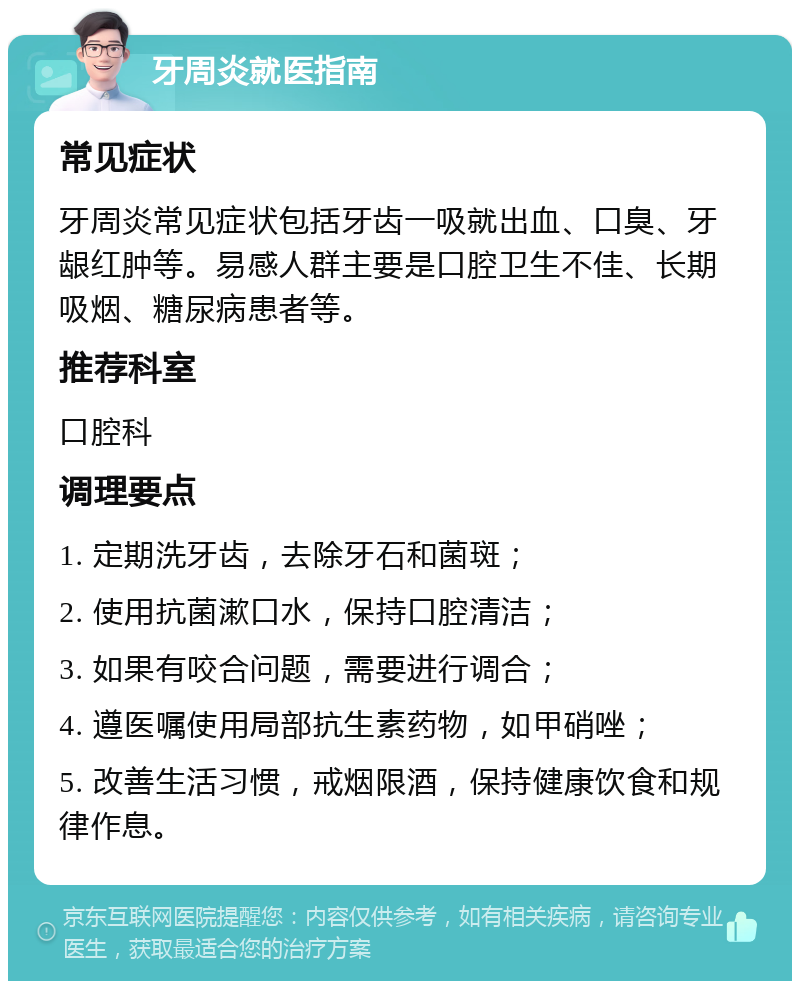 牙周炎就医指南 常见症状 牙周炎常见症状包括牙齿一吸就出血、口臭、牙龈红肿等。易感人群主要是口腔卫生不佳、长期吸烟、糖尿病患者等。 推荐科室 口腔科 调理要点 1. 定期洗牙齿，去除牙石和菌斑； 2. 使用抗菌漱口水，保持口腔清洁； 3. 如果有咬合问题，需要进行调合； 4. 遵医嘱使用局部抗生素药物，如甲硝唑； 5. 改善生活习惯，戒烟限酒，保持健康饮食和规律作息。