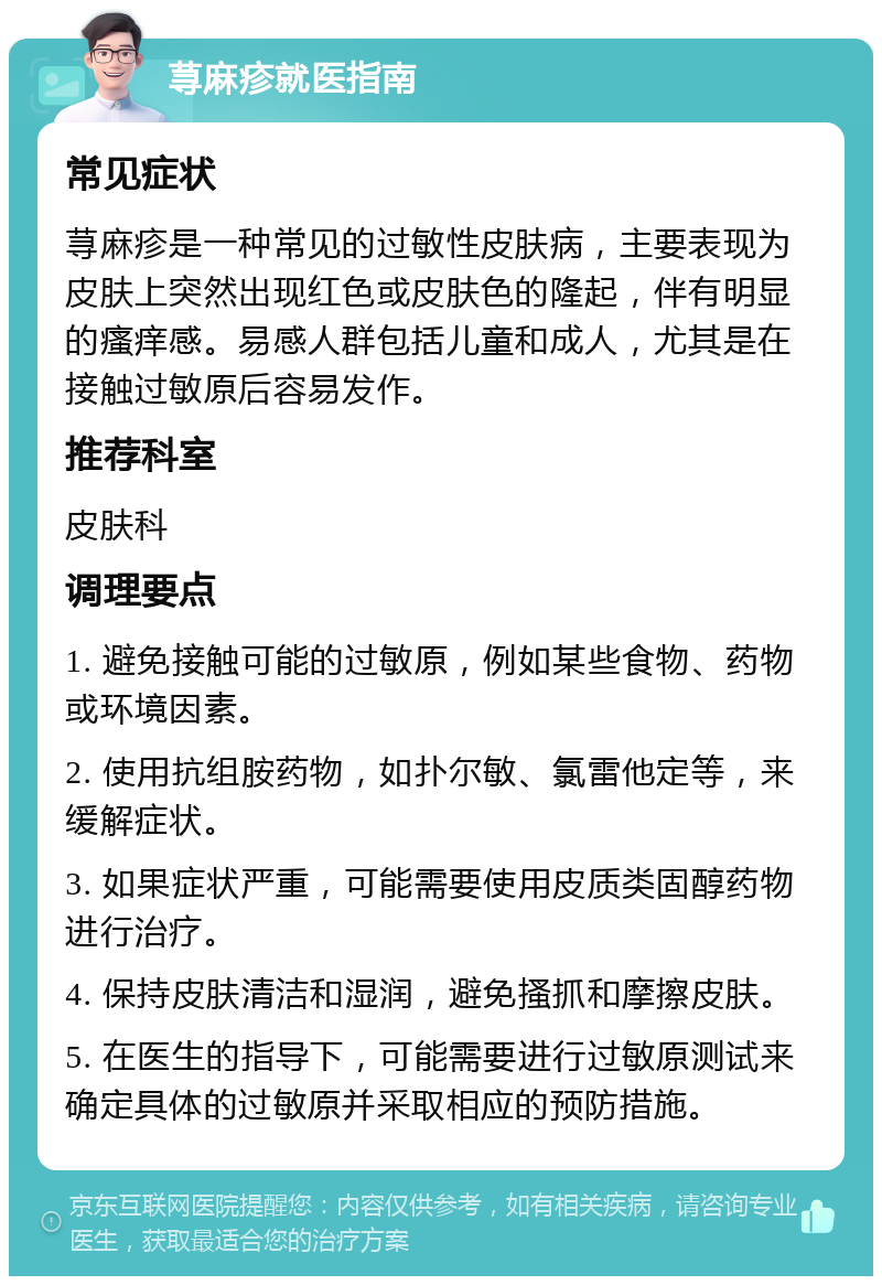 荨麻疹就医指南 常见症状 荨麻疹是一种常见的过敏性皮肤病，主要表现为皮肤上突然出现红色或皮肤色的隆起，伴有明显的瘙痒感。易感人群包括儿童和成人，尤其是在接触过敏原后容易发作。 推荐科室 皮肤科 调理要点 1. 避免接触可能的过敏原，例如某些食物、药物或环境因素。 2. 使用抗组胺药物，如扑尔敏、氯雷他定等，来缓解症状。 3. 如果症状严重，可能需要使用皮质类固醇药物进行治疗。 4. 保持皮肤清洁和湿润，避免搔抓和摩擦皮肤。 5. 在医生的指导下，可能需要进行过敏原测试来确定具体的过敏原并采取相应的预防措施。