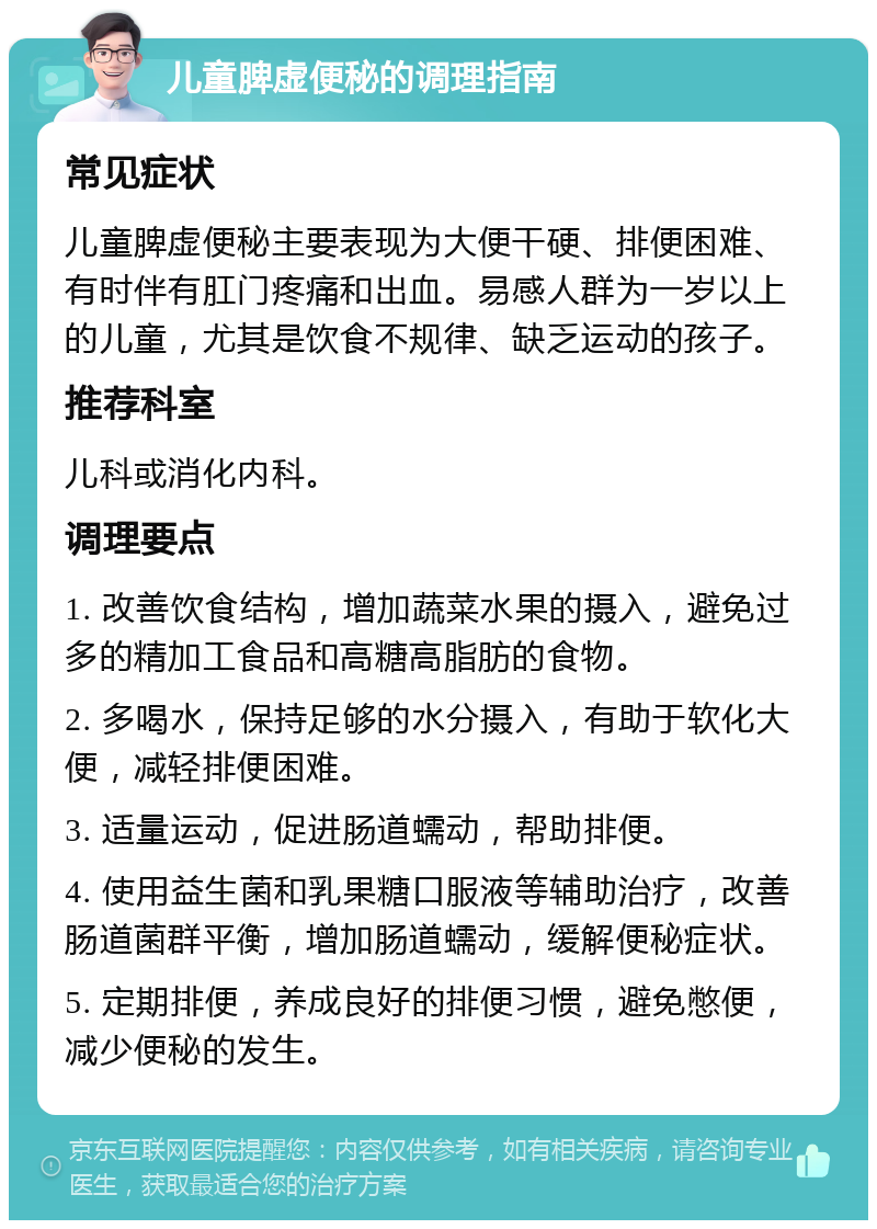 儿童脾虚便秘的调理指南 常见症状 儿童脾虚便秘主要表现为大便干硬、排便困难、有时伴有肛门疼痛和出血。易感人群为一岁以上的儿童，尤其是饮食不规律、缺乏运动的孩子。 推荐科室 儿科或消化内科。 调理要点 1. 改善饮食结构，增加蔬菜水果的摄入，避免过多的精加工食品和高糖高脂肪的食物。 2. 多喝水，保持足够的水分摄入，有助于软化大便，减轻排便困难。 3. 适量运动，促进肠道蠕动，帮助排便。 4. 使用益生菌和乳果糖口服液等辅助治疗，改善肠道菌群平衡，增加肠道蠕动，缓解便秘症状。 5. 定期排便，养成良好的排便习惯，避免憋便，减少便秘的发生。