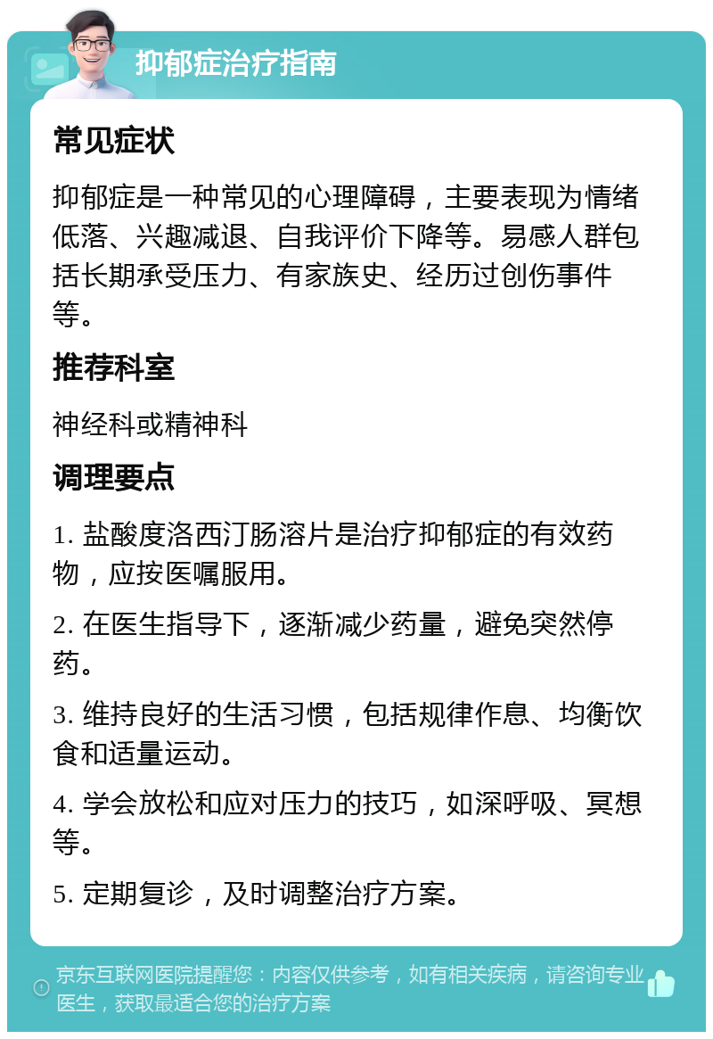 抑郁症治疗指南 常见症状 抑郁症是一种常见的心理障碍，主要表现为情绪低落、兴趣减退、自我评价下降等。易感人群包括长期承受压力、有家族史、经历过创伤事件等。 推荐科室 神经科或精神科 调理要点 1. 盐酸度洛西汀肠溶片是治疗抑郁症的有效药物，应按医嘱服用。 2. 在医生指导下，逐渐减少药量，避免突然停药。 3. 维持良好的生活习惯，包括规律作息、均衡饮食和适量运动。 4. 学会放松和应对压力的技巧，如深呼吸、冥想等。 5. 定期复诊，及时调整治疗方案。