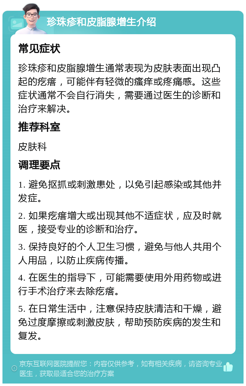 珍珠疹和皮脂腺增生介绍 常见症状 珍珠疹和皮脂腺增生通常表现为皮肤表面出现凸起的疙瘩，可能伴有轻微的瘙痒或疼痛感。这些症状通常不会自行消失，需要通过医生的诊断和治疗来解决。 推荐科室 皮肤科 调理要点 1. 避免抠抓或刺激患处，以免引起感染或其他并发症。 2. 如果疙瘩增大或出现其他不适症状，应及时就医，接受专业的诊断和治疗。 3. 保持良好的个人卫生习惯，避免与他人共用个人用品，以防止疾病传播。 4. 在医生的指导下，可能需要使用外用药物或进行手术治疗来去除疙瘩。 5. 在日常生活中，注意保持皮肤清洁和干燥，避免过度摩擦或刺激皮肤，帮助预防疾病的发生和复发。