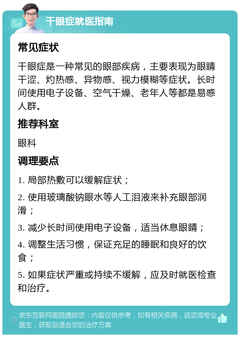 干眼症就医指南 常见症状 干眼症是一种常见的眼部疾病，主要表现为眼睛干涩、灼热感、异物感、视力模糊等症状。长时间使用电子设备、空气干燥、老年人等都是易感人群。 推荐科室 眼科 调理要点 1. 局部热敷可以缓解症状； 2. 使用玻璃酸钠眼水等人工泪液来补充眼部润滑； 3. 减少长时间使用电子设备，适当休息眼睛； 4. 调整生活习惯，保证充足的睡眠和良好的饮食； 5. 如果症状严重或持续不缓解，应及时就医检查和治疗。