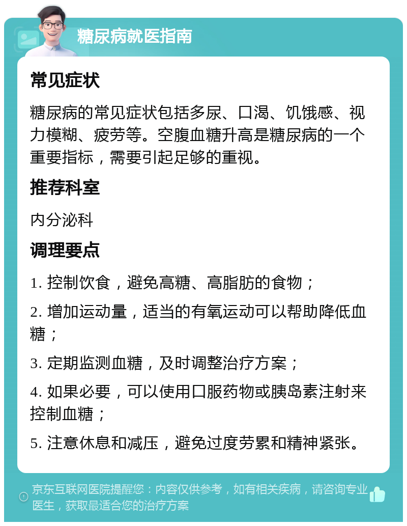 糖尿病就医指南 常见症状 糖尿病的常见症状包括多尿、口渴、饥饿感、视力模糊、疲劳等。空腹血糖升高是糖尿病的一个重要指标，需要引起足够的重视。 推荐科室 内分泌科 调理要点 1. 控制饮食，避免高糖、高脂肪的食物； 2. 增加运动量，适当的有氧运动可以帮助降低血糖； 3. 定期监测血糖，及时调整治疗方案； 4. 如果必要，可以使用口服药物或胰岛素注射来控制血糖； 5. 注意休息和减压，避免过度劳累和精神紧张。