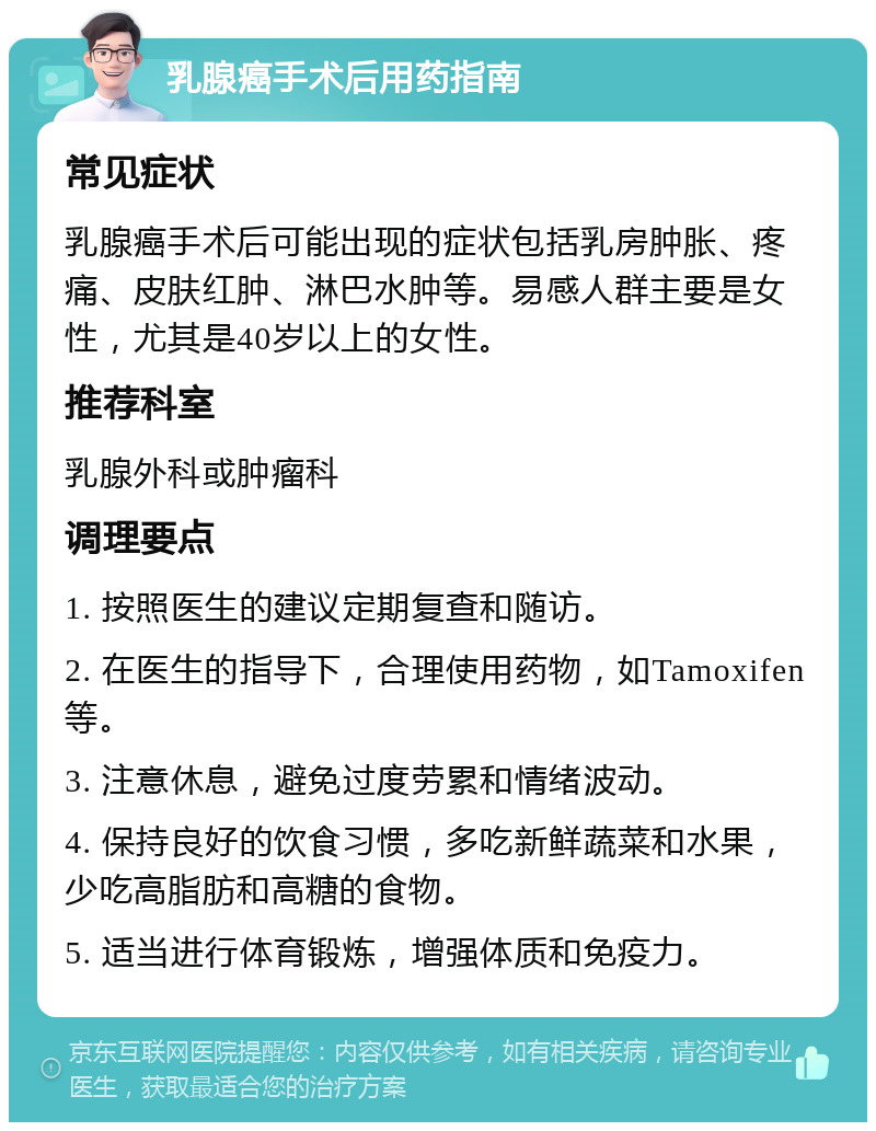 乳腺癌手术后用药指南 常见症状 乳腺癌手术后可能出现的症状包括乳房肿胀、疼痛、皮肤红肿、淋巴水肿等。易感人群主要是女性，尤其是40岁以上的女性。 推荐科室 乳腺外科或肿瘤科 调理要点 1. 按照医生的建议定期复查和随访。 2. 在医生的指导下，合理使用药物，如Tamoxifen等。 3. 注意休息，避免过度劳累和情绪波动。 4. 保持良好的饮食习惯，多吃新鲜蔬菜和水果，少吃高脂肪和高糖的食物。 5. 适当进行体育锻炼，增强体质和免疫力。