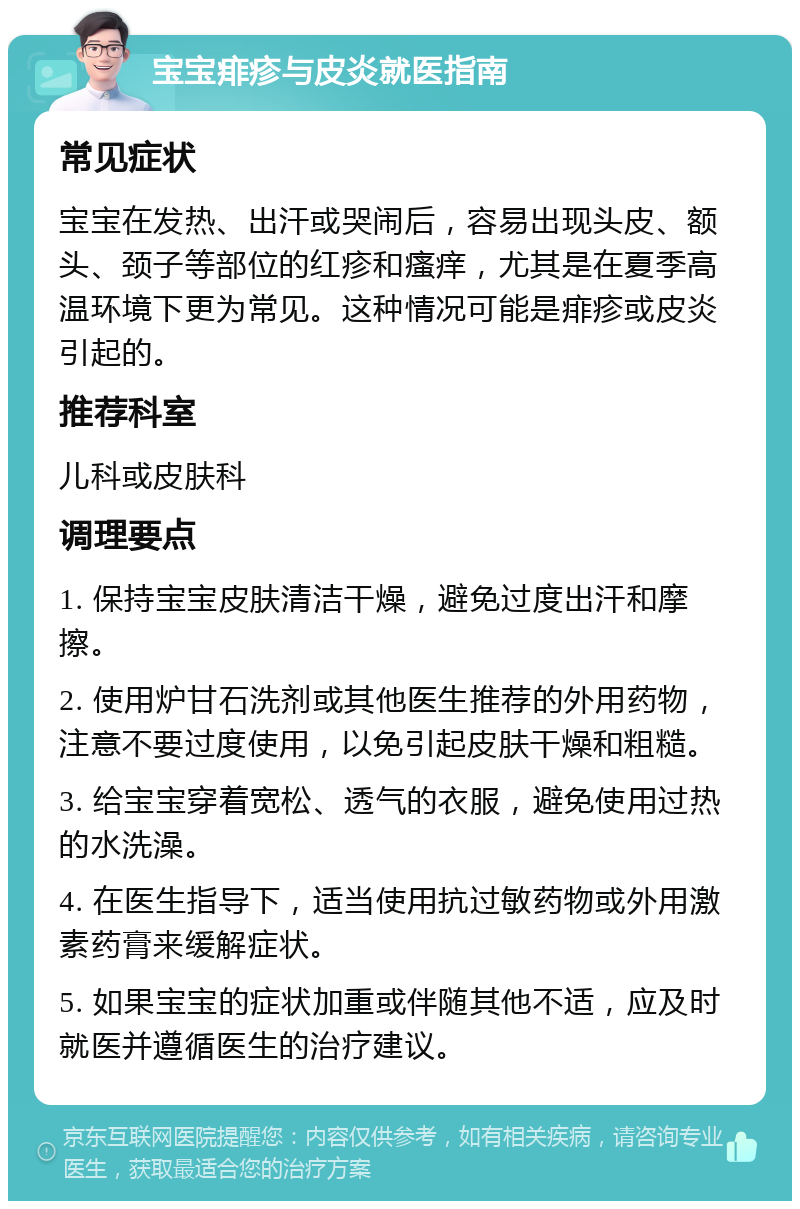 宝宝痱疹与皮炎就医指南 常见症状 宝宝在发热、出汗或哭闹后，容易出现头皮、额头、颈子等部位的红疹和瘙痒，尤其是在夏季高温环境下更为常见。这种情况可能是痱疹或皮炎引起的。 推荐科室 儿科或皮肤科 调理要点 1. 保持宝宝皮肤清洁干燥，避免过度出汗和摩擦。 2. 使用炉甘石洗剂或其他医生推荐的外用药物，注意不要过度使用，以免引起皮肤干燥和粗糙。 3. 给宝宝穿着宽松、透气的衣服，避免使用过热的水洗澡。 4. 在医生指导下，适当使用抗过敏药物或外用激素药膏来缓解症状。 5. 如果宝宝的症状加重或伴随其他不适，应及时就医并遵循医生的治疗建议。