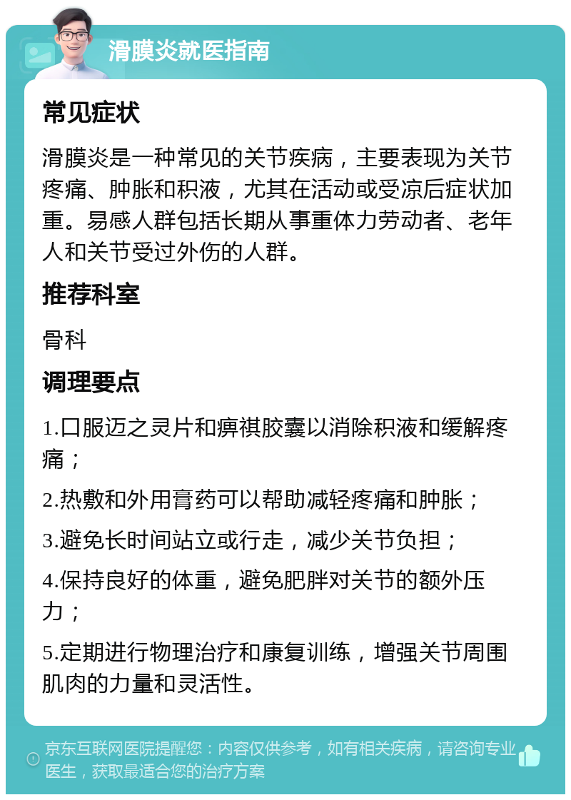 滑膜炎就医指南 常见症状 滑膜炎是一种常见的关节疾病，主要表现为关节疼痛、肿胀和积液，尤其在活动或受凉后症状加重。易感人群包括长期从事重体力劳动者、老年人和关节受过外伤的人群。 推荐科室 骨科 调理要点 1.口服迈之灵片和痹祺胶囊以消除积液和缓解疼痛； 2.热敷和外用膏药可以帮助减轻疼痛和肿胀； 3.避免长时间站立或行走，减少关节负担； 4.保持良好的体重，避免肥胖对关节的额外压力； 5.定期进行物理治疗和康复训练，增强关节周围肌肉的力量和灵活性。