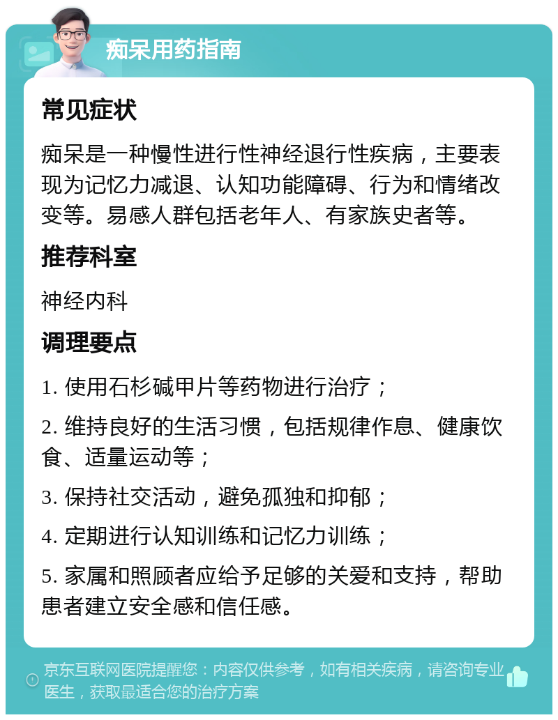 痴呆用药指南 常见症状 痴呆是一种慢性进行性神经退行性疾病，主要表现为记忆力减退、认知功能障碍、行为和情绪改变等。易感人群包括老年人、有家族史者等。 推荐科室 神经内科 调理要点 1. 使用石杉碱甲片等药物进行治疗； 2. 维持良好的生活习惯，包括规律作息、健康饮食、适量运动等； 3. 保持社交活动，避免孤独和抑郁； 4. 定期进行认知训练和记忆力训练； 5. 家属和照顾者应给予足够的关爱和支持，帮助患者建立安全感和信任感。