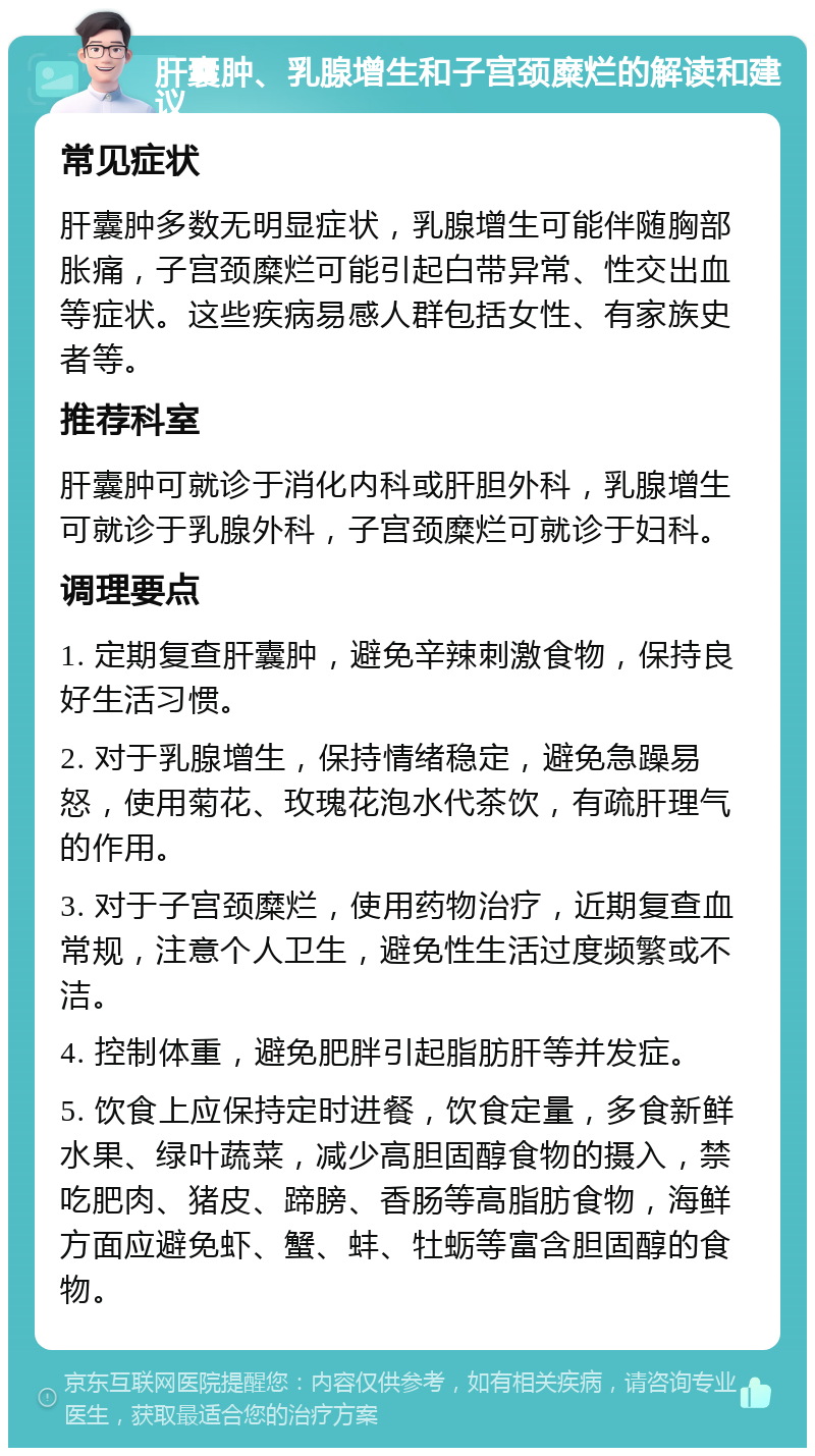 肝囊肿、乳腺增生和子宫颈糜烂的解读和建议 常见症状 肝囊肿多数无明显症状，乳腺增生可能伴随胸部胀痛，子宫颈糜烂可能引起白带异常、性交出血等症状。这些疾病易感人群包括女性、有家族史者等。 推荐科室 肝囊肿可就诊于消化内科或肝胆外科，乳腺增生可就诊于乳腺外科，子宫颈糜烂可就诊于妇科。 调理要点 1. 定期复查肝囊肿，避免辛辣刺激食物，保持良好生活习惯。 2. 对于乳腺增生，保持情绪稳定，避免急躁易怒，使用菊花、玫瑰花泡水代茶饮，有疏肝理气的作用。 3. 对于子宫颈糜烂，使用药物治疗，近期复查血常规，注意个人卫生，避免性生活过度频繁或不洁。 4. 控制体重，避免肥胖引起脂肪肝等并发症。 5. 饮食上应保持定时进餐，饮食定量，多食新鲜水果、绿叶蔬菜，减少高胆固醇食物的摄入，禁吃肥肉、猪皮、蹄膀、香肠等高脂肪食物，海鲜方面应避免虾、蟹、蚌、牡蛎等富含胆固醇的食物。