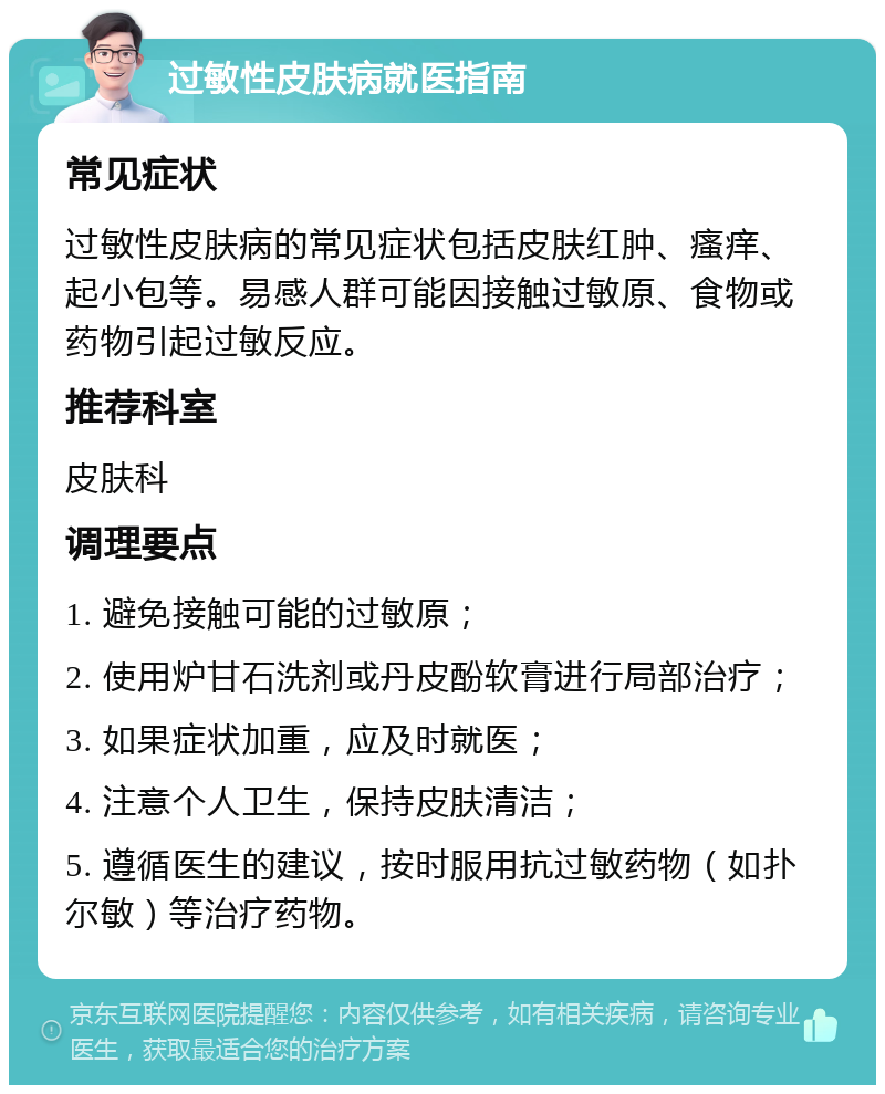 过敏性皮肤病就医指南 常见症状 过敏性皮肤病的常见症状包括皮肤红肿、瘙痒、起小包等。易感人群可能因接触过敏原、食物或药物引起过敏反应。 推荐科室 皮肤科 调理要点 1. 避免接触可能的过敏原； 2. 使用炉甘石洗剂或丹皮酚软膏进行局部治疗； 3. 如果症状加重，应及时就医； 4. 注意个人卫生，保持皮肤清洁； 5. 遵循医生的建议，按时服用抗过敏药物（如扑尔敏）等治疗药物。