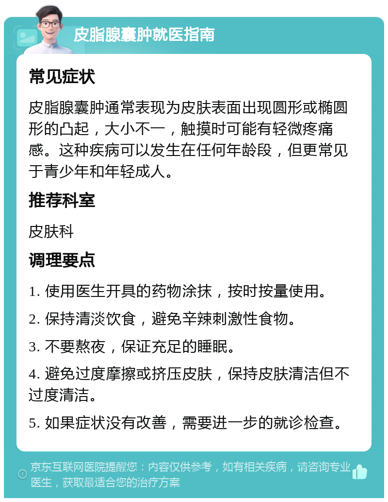 皮脂腺囊肿就医指南 常见症状 皮脂腺囊肿通常表现为皮肤表面出现圆形或椭圆形的凸起，大小不一，触摸时可能有轻微疼痛感。这种疾病可以发生在任何年龄段，但更常见于青少年和年轻成人。 推荐科室 皮肤科 调理要点 1. 使用医生开具的药物涂抹，按时按量使用。 2. 保持清淡饮食，避免辛辣刺激性食物。 3. 不要熬夜，保证充足的睡眠。 4. 避免过度摩擦或挤压皮肤，保持皮肤清洁但不过度清洁。 5. 如果症状没有改善，需要进一步的就诊检查。