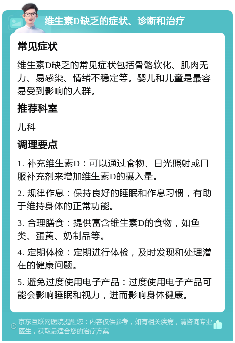 维生素D缺乏的症状、诊断和治疗 常见症状 维生素D缺乏的常见症状包括骨骼软化、肌肉无力、易感染、情绪不稳定等。婴儿和儿童是最容易受到影响的人群。 推荐科室 儿科 调理要点 1. 补充维生素D：可以通过食物、日光照射或口服补充剂来增加维生素D的摄入量。 2. 规律作息：保持良好的睡眠和作息习惯，有助于维持身体的正常功能。 3. 合理膳食：提供富含维生素D的食物，如鱼类、蛋黄、奶制品等。 4. 定期体检：定期进行体检，及时发现和处理潜在的健康问题。 5. 避免过度使用电子产品：过度使用电子产品可能会影响睡眠和视力，进而影响身体健康。