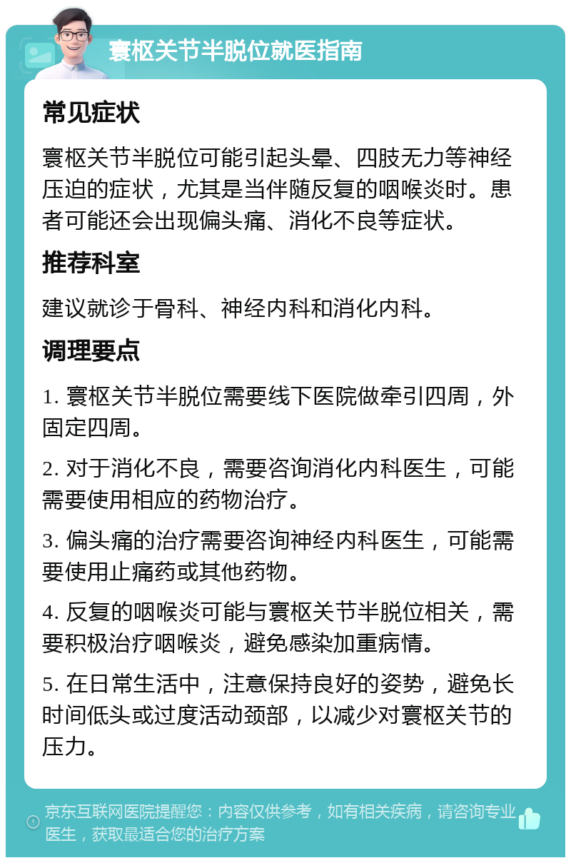 寰枢关节半脱位就医指南 常见症状 寰枢关节半脱位可能引起头晕、四肢无力等神经压迫的症状，尤其是当伴随反复的咽喉炎时。患者可能还会出现偏头痛、消化不良等症状。 推荐科室 建议就诊于骨科、神经内科和消化内科。 调理要点 1. 寰枢关节半脱位需要线下医院做牵引四周，外固定四周。 2. 对于消化不良，需要咨询消化内科医生，可能需要使用相应的药物治疗。 3. 偏头痛的治疗需要咨询神经内科医生，可能需要使用止痛药或其他药物。 4. 反复的咽喉炎可能与寰枢关节半脱位相关，需要积极治疗咽喉炎，避免感染加重病情。 5. 在日常生活中，注意保持良好的姿势，避免长时间低头或过度活动颈部，以减少对寰枢关节的压力。