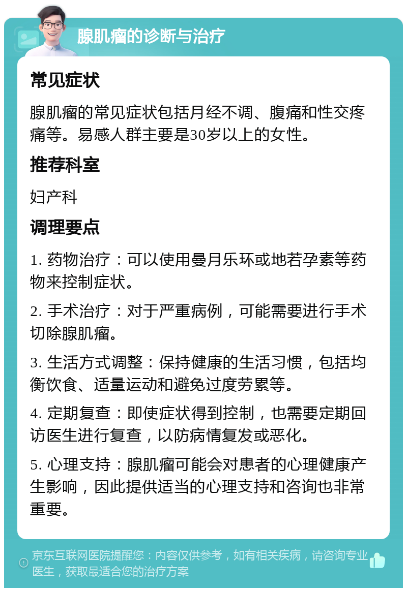 腺肌瘤的诊断与治疗 常见症状 腺肌瘤的常见症状包括月经不调、腹痛和性交疼痛等。易感人群主要是30岁以上的女性。 推荐科室 妇产科 调理要点 1. 药物治疗：可以使用曼月乐环或地若孕素等药物来控制症状。 2. 手术治疗：对于严重病例，可能需要进行手术切除腺肌瘤。 3. 生活方式调整：保持健康的生活习惯，包括均衡饮食、适量运动和避免过度劳累等。 4. 定期复查：即使症状得到控制，也需要定期回访医生进行复查，以防病情复发或恶化。 5. 心理支持：腺肌瘤可能会对患者的心理健康产生影响，因此提供适当的心理支持和咨询也非常重要。