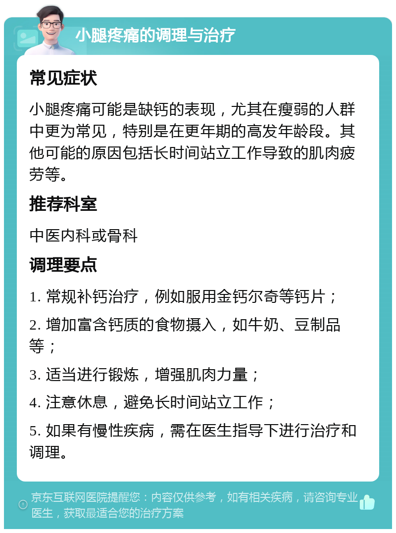 小腿疼痛的调理与治疗 常见症状 小腿疼痛可能是缺钙的表现，尤其在瘦弱的人群中更为常见，特别是在更年期的高发年龄段。其他可能的原因包括长时间站立工作导致的肌肉疲劳等。 推荐科室 中医内科或骨科 调理要点 1. 常规补钙治疗，例如服用金钙尔奇等钙片； 2. 增加富含钙质的食物摄入，如牛奶、豆制品等； 3. 适当进行锻炼，增强肌肉力量； 4. 注意休息，避免长时间站立工作； 5. 如果有慢性疾病，需在医生指导下进行治疗和调理。