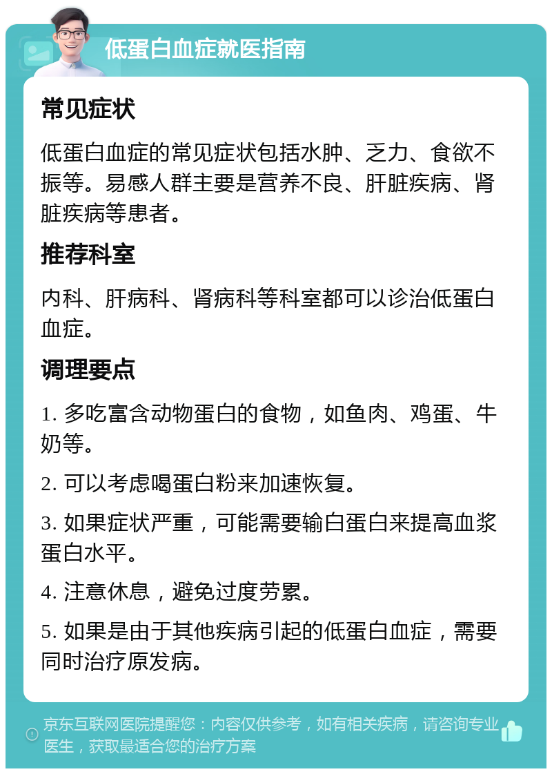 低蛋白血症就医指南 常见症状 低蛋白血症的常见症状包括水肿、乏力、食欲不振等。易感人群主要是营养不良、肝脏疾病、肾脏疾病等患者。 推荐科室 内科、肝病科、肾病科等科室都可以诊治低蛋白血症。 调理要点 1. 多吃富含动物蛋白的食物，如鱼肉、鸡蛋、牛奶等。 2. 可以考虑喝蛋白粉来加速恢复。 3. 如果症状严重，可能需要输白蛋白来提高血浆蛋白水平。 4. 注意休息，避免过度劳累。 5. 如果是由于其他疾病引起的低蛋白血症，需要同时治疗原发病。