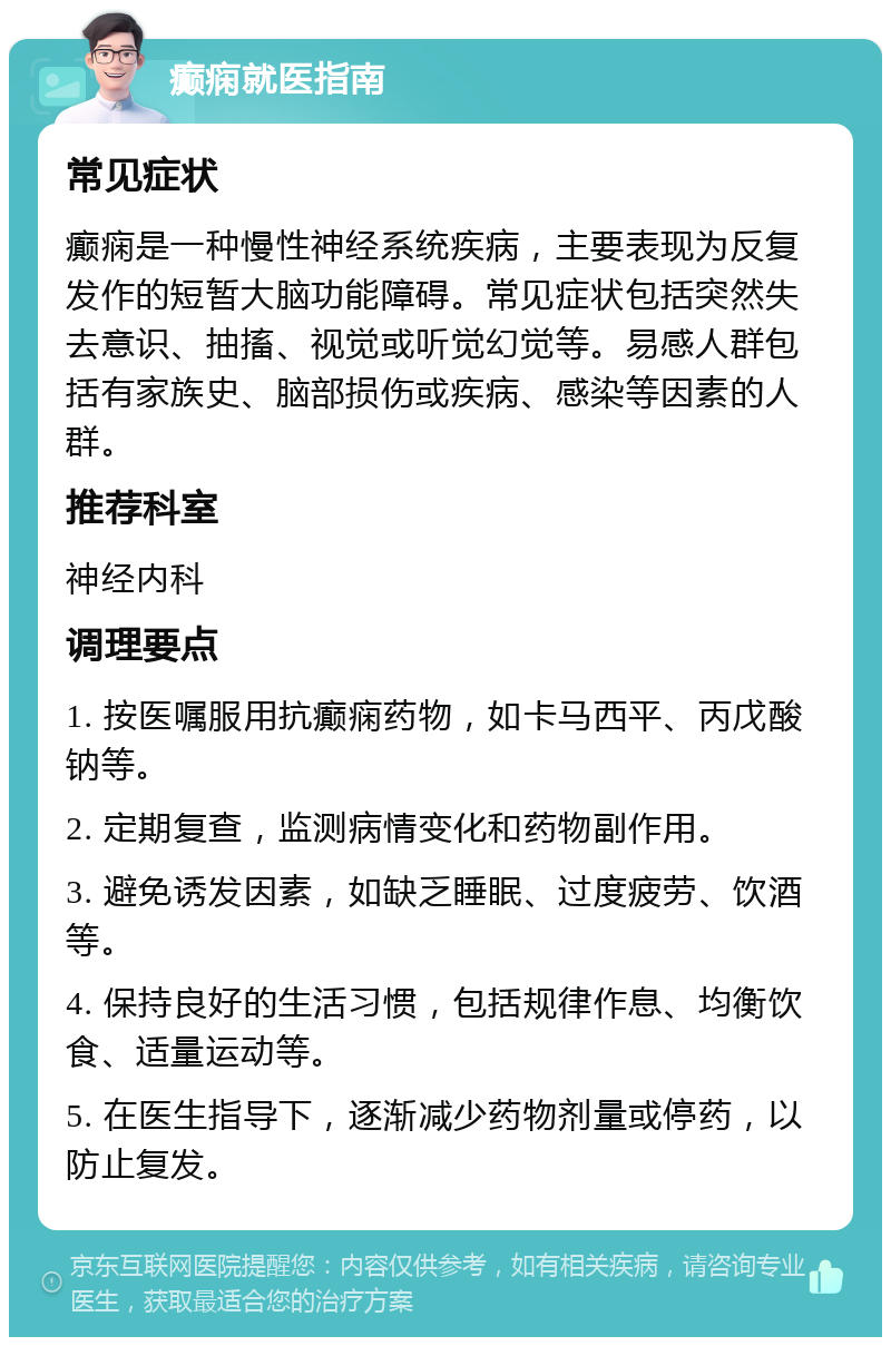 癫痫就医指南 常见症状 癫痫是一种慢性神经系统疾病，主要表现为反复发作的短暂大脑功能障碍。常见症状包括突然失去意识、抽搐、视觉或听觉幻觉等。易感人群包括有家族史、脑部损伤或疾病、感染等因素的人群。 推荐科室 神经内科 调理要点 1. 按医嘱服用抗癫痫药物，如卡马西平、丙戊酸钠等。 2. 定期复查，监测病情变化和药物副作用。 3. 避免诱发因素，如缺乏睡眠、过度疲劳、饮酒等。 4. 保持良好的生活习惯，包括规律作息、均衡饮食、适量运动等。 5. 在医生指导下，逐渐减少药物剂量或停药，以防止复发。