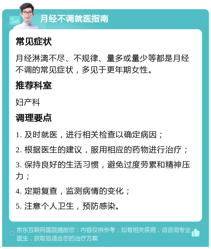 月经不调就医指南 常见症状 月经淋漓不尽、不规律、量多或量少等都是月经不调的常见症状，多见于更年期女性。 推荐科室 妇产科 调理要点 1. 及时就医，进行相关检查以确定病因； 2. 根据医生的建议，服用相应的药物进行治疗； 3. 保持良好的生活习惯，避免过度劳累和精神压力； 4. 定期复查，监测病情的变化； 5. 注意个人卫生，预防感染。