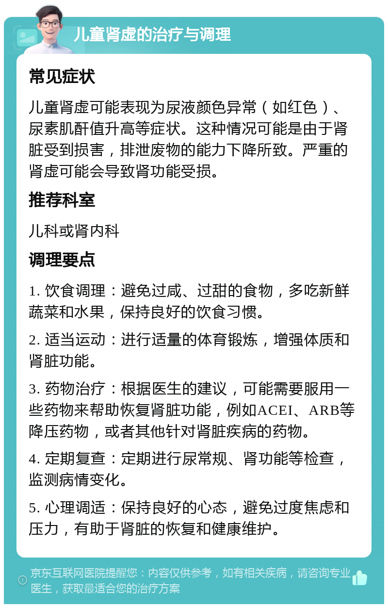 儿童肾虚的治疗与调理 常见症状 儿童肾虚可能表现为尿液颜色异常（如红色）、尿素肌酐值升高等症状。这种情况可能是由于肾脏受到损害，排泄废物的能力下降所致。严重的肾虚可能会导致肾功能受损。 推荐科室 儿科或肾内科 调理要点 1. 饮食调理：避免过咸、过甜的食物，多吃新鲜蔬菜和水果，保持良好的饮食习惯。 2. 适当运动：进行适量的体育锻炼，增强体质和肾脏功能。 3. 药物治疗：根据医生的建议，可能需要服用一些药物来帮助恢复肾脏功能，例如ACEI、ARB等降压药物，或者其他针对肾脏疾病的药物。 4. 定期复查：定期进行尿常规、肾功能等检查，监测病情变化。 5. 心理调适：保持良好的心态，避免过度焦虑和压力，有助于肾脏的恢复和健康维护。