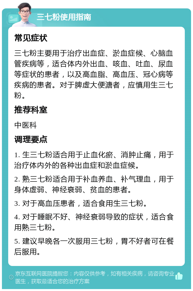 三七粉使用指南 常见症状 三七粉主要用于治疗出血症、淤血症候、心脑血管疾病等，适合体内外出血、咳血、吐血、尿血等症状的患者，以及高血脂、高血压、冠心病等疾病的患者。对于脾虚大便溏者，应慎用生三七粉。 推荐科室 中医科 调理要点 1. 生三七粉适合用于止血化瘀、消肿止痛，用于治疗体内外的各种出血症和淤血症候。 2. 熟三七粉适合用于补血养血、补气理血，用于身体虚弱、神经衰弱、贫血的患者。 3. 对于高血压患者，适合食用生三七粉。 4. 对于睡眠不好、神经衰弱导致的症状，适合食用熟三七粉。 5. 建议早晚各一次服用三七粉，胃不好者可在餐后服用。